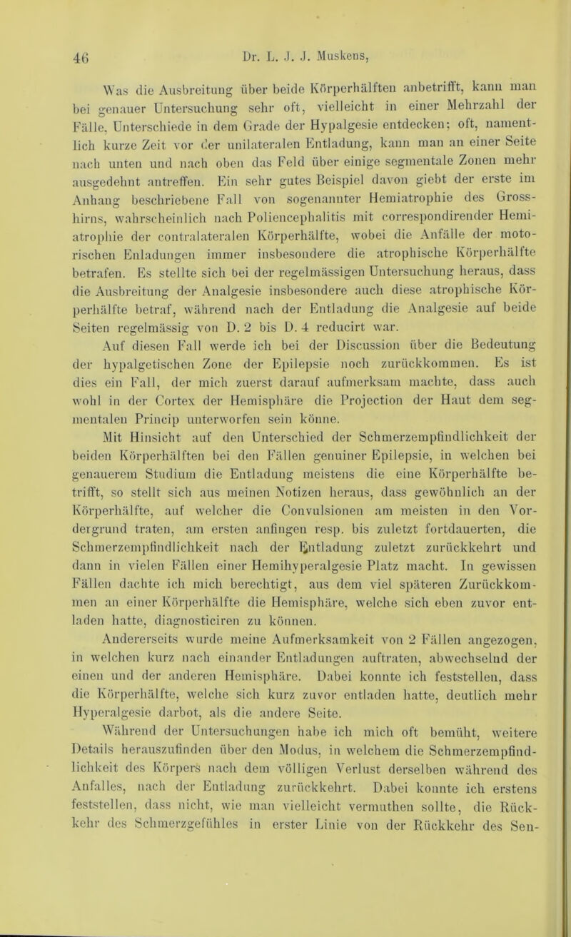 Was die Ausbreitung über beide Körperhälften anbetriftt, kann man bei genauer Untersuchung sehr oft, vielleicht in einer Mehrzahl der Fälle, Unterschiede in dem Grade der Hypalgesie entdecken; oft, nament- lich kurze Zeit vor der unilateralen Entladung, kann man an einer Seite nach unten und nach oben das Feld über einige segmentale Zonen mehr ausgedehnt antreffen. Ein sehr gutes Beispiel davon giebt der erste im Anhang beschriebene Fall von sogenannter Hemiatrophie des Gross- hirns, wahrscheinlich nach Poliencephalitis mit correspondirender Hemi- atrophie der contralateralen Köi’perhältte, wobei die Anfälle der moto- rischen hhiladungon immer insbesondere die atrophische Körperhältte betrafen. Es stellte sich bei der regelmässigen Untersuchung heraus, dass die Ausbreitung der Analgesie insbesondere auch diese atrophische Kor- })erliälfte betraf, während nach der Entladung die Analgesie auf beide Seiten regelmässig von D. 2 bis Ü. 4 reducirt war. Auf diesen Fall werde ich bei der Discussion über die Bedeutung der hypalgetischen Zone der Ei)ilepsie noch zurückkommen. Es ist dies ein Fall, der mich zuerst darauf aufmerksam machte, dass auch wohl in der Cortex der Hemisphäre die Projection der Haut dem seg- mentaleu Princip unterworfen sein könne. Mit Hinsicht auf den Unterschied der Schmerzempfindlichkeit der beiden Körperhälften bei den Fällen genuiner Epilepsie, in welchen bei genauerem Studium die Entladung meistens die eine Körperhälfte be- trifft, so stellt sich aus meinen Notizen heraus, dass gewöhnlich an der Körperhälfte, auf welcher die Convulsionen am meisten in den Vor- dergrund traten, am ersten anfingen resp. bis zuletzt fortdauerten, die Schmerzempfindlichkeit nach der Entladung zuletzt ziirückkehrt und dann in vielen Fällen einer Hemihyperalgesie Platz macht. In gewissen Fällen dachte ich mich berechtigt, aus dem viel späteren Zurückkom- men an einer Körperhälfte die Hemisphäre, welche sich eben zuvor ent- laden hatte, diagnosticiren zu können. Andererseits wurde meine Aufmerksamkeit von 2 F^ällen angezogen, in welchen kurz nach einander Entladungen auftraten, abwechselnd der einen und der anderen Hemisphäre. Dabei konnte ich feststellen, dass die Körperhälfte, welche sich kurz zuvor entladen liatte, deutlich mehr Hypcralgesie darbot, als die andere Seite. Während der Untersuchungen habe ich mich oft bemüht, weitere Details herauszufinden über den Modus, in welchem die Schmerzempfind- lichkeit des Körpers nach dem völligen Verlust derselben während des Anfalles, nach der Entladung zurückkehrt. Dabei konnte ich erstens feststellen, dass nicht, wie man vielleicht vernuithen sollte, die Rück- kehr des Schmerzgefühles in erster Linie von der Rückkehr des Sen-