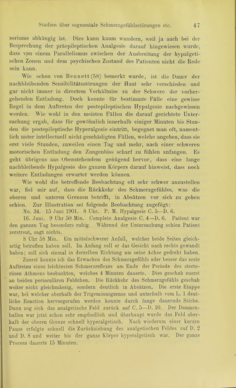 soriums abhängig ist. Dies kann kaum wundern, weil ja auch bei der Besprechung der präepileptischen Analgesie ilarauf hingewiesen wurde, dass von einem I’arallelismus zwischen der Ausbreitung der hypalgeti- schen Zonen und dem psychischen Zustand des Patienten nicht die Rede sein kann. \Vie schon von Hennett(5S) bemerkt wurde, ist die Dauer der nachbleibenden Sensibilitätsstorungen der Haut sehr verschieden und gar nicht immer in directem Verhältniss zu der Schwere der vorher- gehenden Entl.adung. Doch konnte für bestimmte Fälle eine gewisse* Kegel in dem Auftreten der postepileptischen Hypalgesie nachgewiesen werden, ^^ie wohl in den meisten Fällen die darauf gerichtete Unter- suchung ergab, dass für gewöhnlich innerhalb einiger Minuten bis Stun- den die postepileptische Hyperalgesie eintritt, begegnet man oft, nament- lich unter intellectuell nicht geschädigten Fällen, welche angeben, dass sie erst viele Stunden, zuweilen einen Tag und mehr, nach einer schweren motorischen Entladung den Zungenbiss scharf zu fühlen anfangen. Es geht übrigens aus Obenstehendem genügend hervor, dass eine lange nachbleibende Hypalgesie des ganzen Körpers darauf hin weist, dass noch weitere Entladungen erwartet werden können. Wie wohl die betreffende Beobachtung oft sehr schwer arizustellen wai', fiel mir auf, dass die Rückkehr des Schmerzgefühles, was die oberen und unteren Grenzen betrifft, in Absätzen vor sich zu gehen schien. Zur Illustration sei folgende Beobachtung zugefügt; No. 34. 15 .luni liXH. 8 Uhr. P. M. Hypalgesie C. 5—D. 6. 16. .Juni. 9 Uhr 50 Min. Gomplete Analgesie C. 4—D. 6. Patient war den ganzen Tag besonders ruhig. IVährend der Untersuchung schien Patient zerstreut, sagt nichts. 8 Uhr 58 Min. Ein mittelschwerer Anfall, welcher beide Seiten gleich- artig betrollen haben soll. Im Anfang soll er das Gesicht nach rechts gewandt haben; soll sich einmal in derselben Richtung um seine Achse gedreht haben. Zuerst konnte ich das Erwachen des Schmerzgefühls oder besser das erste Auftreten eines leichtesten Schmerzrefle.xes ani Ende der Periode des sterto- rösen Athmens beobachten, welches 4 Minuten dauerte. Dies geschah zuerst an beiden perioculären Feldchen. Die Rückkehr des Schmerzgefühls geschah weiter nicht gleichmässig, sondern deutlich in Absätzen. Die erste Etappe war, bei welcher oberhalb der Trigeminusgrenze und unterhalb vom Jj. 1 deut- liche Reaction hervorgerufen werden konnte durch lange dauernde Stiche. Dann zog sich das analgetische Feld zurück auf C. 5—D. 10. Der Daumen- ballen war jetzt schon sehr eniplindlich und überhaupt wurde das Feld ober- halb der oberen Grenze schnell hyperalgetisch. Nach wiederum einer kurzen Pause erfolgte schnell die Zurückziehung des analgetischen Feldes auf I). 2 und D. 8 und weiter bis der ganze Körper hyperalgetisch war. Der ganze Process dauerte 15 Minuten.
