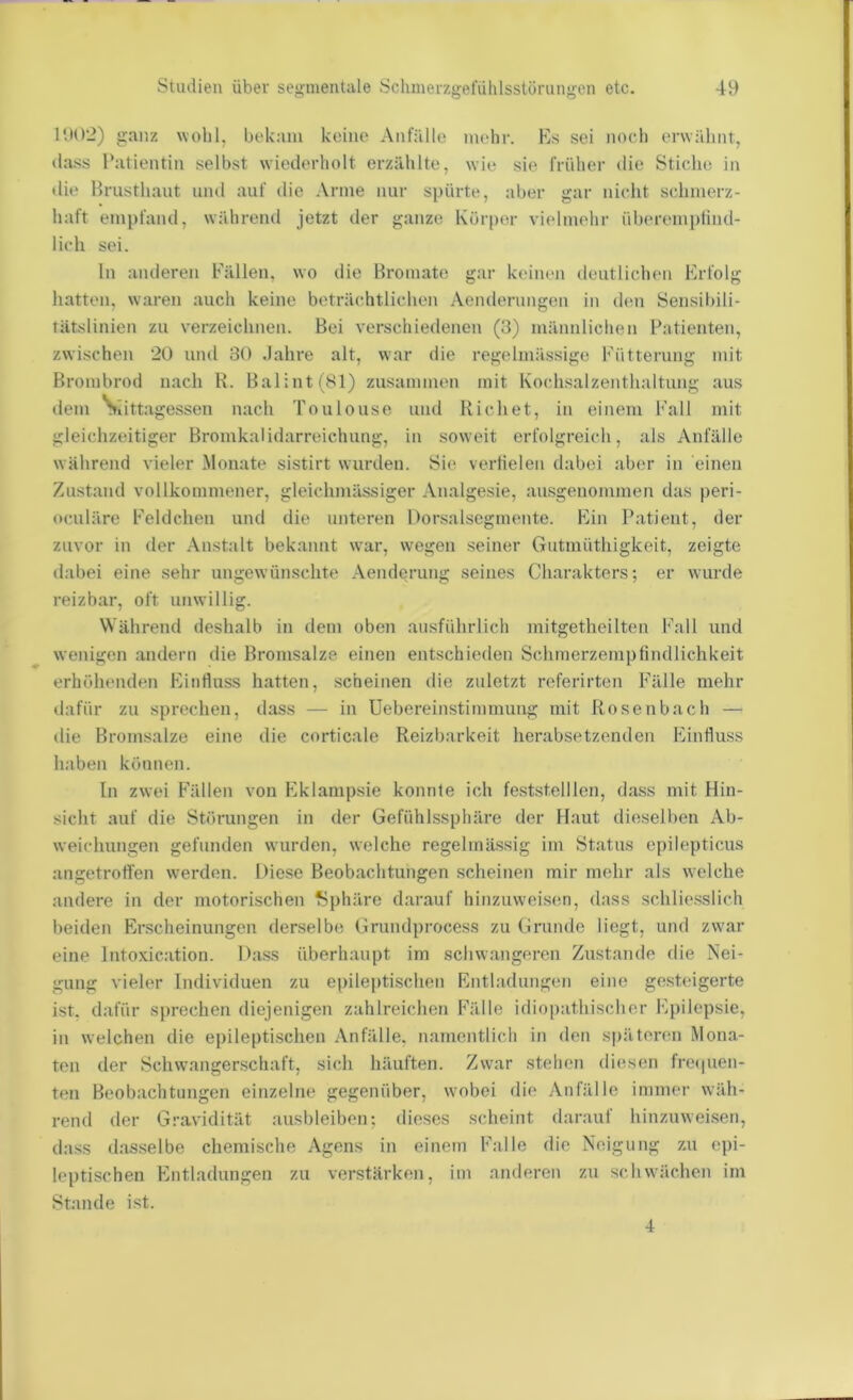 I'dO‘2) ganz wohl, bekam keine Anfälle mehr. Es sei noch erwähnt, da.ss Patientin selbst wiederholt erzählte, wie sie früher die Stiche in die Brusthaut und auf die Arme nur spürte, aber gar nicht schmerz- haft empfand, während jetzt der ganze Körper vielmehr überemplind- lich sei. ln anderen Fällen, wo die Bromate gar keinen deutlichen Erfolg hatten, waren auch keine beträchtlichen Aenderungen in den Sensibili- tätslinien zu verzeichnen. Bei verschiedenen (3) männlichen Patienten, zwischen 2ü und 30 .Jahre alt, war die regelmässige Fütterung mit Brombrod nach R. Balint(81) zusammen mit Kochsalzenthaltung aus dem Siittagessen nach Toulouse und Richet, in einem Fall mit gleichzeitiger Bromkalidarreichung, in soweit erfolgreich, als Anfälle während vieler ilonate sistirt wurden. Sie vertielen dabei aber in einen Zustand vollkommener, gleichmässiger Analgesie, ausgenommen das |)eri- oculäre Feldchen und die unteren Dorsalsegmente. Ein Patient, der zuvor in der Anstalt bekannt war, wegen seiner Gntmüthigkeit, zeigte ilabei eine sehr ungewünschte Aenderung seines Charakters; er wurde reizbar, oft unwillig. Während deshalb in dem oben ausführlich mitgetheilten Fall und wenigen andern die Bromsalze einen entschieden Schmerzempfindlichkeit erhöhenden Einfiuss hatten, scheinen die zuletzt referirten Fälle mehr dafür zu sprechen, dass — in Uebereinstiminung mit Rosenbach — tlie Bromsalze eine die corticale Reizl)arkeit herabsetzenden Einfluss haben können. In zwei Fällen von Eklampsie konnte ich feststelllen, dass mit Hin- sicht auf die Störungen in der Gefühlssphäre der Haut dieselben Ab- weichungen gefunden wurden, welche regelmässig im Status epilepticus angetrotfen w'erden. Diese Beobachtungen scheinen mir mehr als welche andere in der motorischen f?phäre darauf hinzuvveisen, dass schliesslich beiden Erscheinungen derselbe Grundprocess zu Grunde liegt, und zw'ar eine Intoxication. Dass überhaupt im schwangeren Zustande die Nei- gung vieler Individuen zu epileptischen Entladungen eine gesteigerte ist. dafür sprechen diejenigen zahlreichen Fälle idiopathischer Epilepsie, in welchen die epileptischen .\nfälle, namentlich in den späteren Mona- ten der Schwangerschaft, sich häuften. Zw'ar stehen diesen frecpien- ten Beobachtungen einzelne gegenüber, wmbei die Anfälle immer wäh- rend der Gravidität ausbleiben; dieses scheint darauf hinzuweisen, ilass dasselbe chemische Agens in einem Falle die Neigung zu epi- leptischen Entladungen zu verstärken, im anderen zu schwachen im Stande ist.
