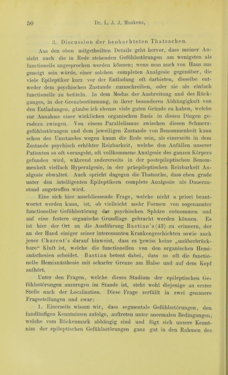 iJ. Discussion der l)eobachteten Tliatsachen. Aus den ol)en initgetheilten Details geht hervor, dass meiner An- sicht Jiach die in Kede stehenden Gefühlsstörungen am wenigsten als l'unctionelle angesprochen werden können; wenn man auch von Haus aus geneigt sein würde, einer solchen completen Analgesie gegenüber, die viele Epileptiker kurz vor der Entladung olt darbieten, dieselbe ent- weder dem psychischen Zustande zuzuschreiben, oder sie als einfach functioneile zu betiteln, ln dem Modus der Ausbreitung und des Rück- ganges, in der Grenzbestimmung, in ihrer besonderen Abhängigkeit von den Entladungen, glaube ich ebenso viele guten Gründe zu haben, welche zur Annahme einer wirklichen organischen Basis in diesen Dingen ge- radezu zwingen. Von einem Parallelismus zwischen diesen Schmerz- gefühlsstörungen und dem jeweiligen Zustande von Benommenheit kann schon des Umstandes wegen kaum die Rede sein, als einerseits in dem Zustande psychisch erhöhter Reizbarkeit, welche den Anfällen unserer Patienten so oft vorangeht, oft vollkommene Analgesie des ganzen Körpers gefunden wird, während andererseits in der postepileptischen Benom- menheit vielfach Hyperalgesie, in der präepileptischen Reizbarkeit An- algesie obwaltet. Auch spricht dagegen die Thatsache, dass eben grade unter den intelligenten Epileptikern complete Analgesie als Dauerzu- stand angetroffen wird. Eine sich hier anschliessende Frage, welche nicht a priori beant- wortet werden kann, ist, ob vielleicht mehr Formen von sogenannter functioneller Gefühlsstörung d«r psychischen Sphäre entnommen und auf eine festere organische Grundlage gebracht werden können. Es ist hier der Ort an die Ausführung Bastian’s (43) zu erinnern, der au der Hand einiger seiner interessanten Krankengeschichten sowie auch jener Charcot’s darauf hinweist, dass es gewiss keine „unüberbrück- bare“ Kluft ist, welche die functioneilen von den organischen Hemi- anästhesien scheidet. Bastian betont dabei, dass so oft die functio- neile Hemianästhesie mit scharfer Grenze am Halse und auf dem Kopf auf hört. Unter den Fragen, welche dieses Studium der epileptischen Ge- fühlsstörungen anzuregen im Stande ist, steht wohl diejenige an erster Stelle nach der Localisation. Diese Frage zerfällt in zwei genauere Fragestellungen und zwar: 1. Einerseits wissen wir, dass segmentale Gefühlsstörungen, den landläufigen Kenntnissen zufolge, auftreten unter anormalen Bedingungen, welche vom Rückemnark abhängig sind und fügt sich unsere Kennt- niss der epileptischen Gefühlsstörungen ganz gut in den Rahmen des