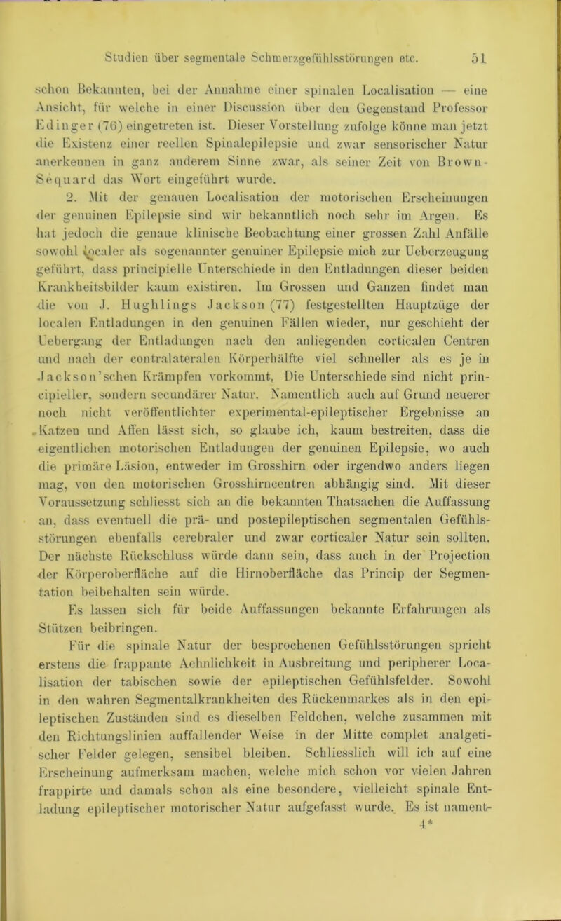 •schon Beknnnten, bei iler Annaliine einer spinalen Localisation - eine Ansicht, für welche in einer Discussion über den Gegenstand Professor Kdinger (TU) eingetreten ist. Dieser Vorstellung zufolge könne man jetzt «lie Existenz einer reellen Spinalepilepsie und zwar sensorischer Natur anerkennen in ganz anderem Sinne zwar, als seiner Zeit von Brown- Sequard das Wort eingeführt wurde. 2. Mit der genauen Localisation der motorischen Erscheinungen <ler genuinen Epilepsie sind wir bekanntlich noch sehr im Argen. Es hat jedoch die genaue klinische Beobachtung einer grossen Zahl Anfälle sowohl Realer als sogenannter genuiner Epilepsie mich zur Ueberzeugung geführt, dass principielle Unterschiede in den Entladungen dieser beiden Krankheitsbilder kaum existiren. Im Grossen und Ganzen findet man die von .1. Hughlings .Jackson (77) festgestellten Hauptzüge der localen Entladungen in den genuinen Fällen wieder, nur geschieht der Uebergang der Entladungen nach den anliegenden corticalen Centren und nach der contralateralen Körperhälfte viel schneller als es je in Jackson’sehen Krämpfen vorkommt, Die Unterschiede sind nicht prin- cipieller, sondern secundärer Natur. Namentlich auch auf Grund neuei’er noch nicht veröffentlichter experimental-epileptischer Ergebnisse an ..Katzen und Affen lässt sich, so glaube ich, kaum bestreiten, dass die eigentlichen motorischen Entladungen der genuinen Epilepsie, wo auch die primäre Läsion, entweder im Grosshirn oder irgendwo anders liegen mag, von den motorischen Grosshirncentren abhängig sind. Mit dieser Voraussetzung schliesst sich an die bekannten Thatsachen die Auffassung an, dass eventuell die prä- und postepileptischen segmentalen Gefühls- störungen ebenfalls cerebraler und zwar corticaler Natur sein sollten. Der nächste Rückschluss würde dann sein, dass auch in der Projectiou Mer Körperobertläche auf die Hirnoberfläche das Princip der Segmen- tation beibehalten sein würde. Es lassen sich für beide Auffassungen bekannte Erfahrungen als Stützen beibringen. Für die spinale Natur der besprochenen Gefühlsstörungen spricht erstens die fra])pante Aehnlichkeit in Ausbreitung und peripherer Loca- lisation der tabischen sowie der epileptischen Gefühlsfelder. Sow'ohi in den wahren Segmentalkrankheiten des Rückenmarkes als in den epi- leptischen Zuständen sind es dieselben Feldchen, welche zusammen mit den Richtungslinien auffallender Weise in der Mitte complet analgeti- scher Felder gelegen, sensibel bleiben. Schliesslich will ich auf eine Erscheinung aufmerksam machen, welche mich schon vor vielen Jahren frappirte und damals schon als eine besondere, vielleicht spinale Ent- ladung epileptischer motorischer Natur aufgefasst wurde. Es ist nament- 4*
