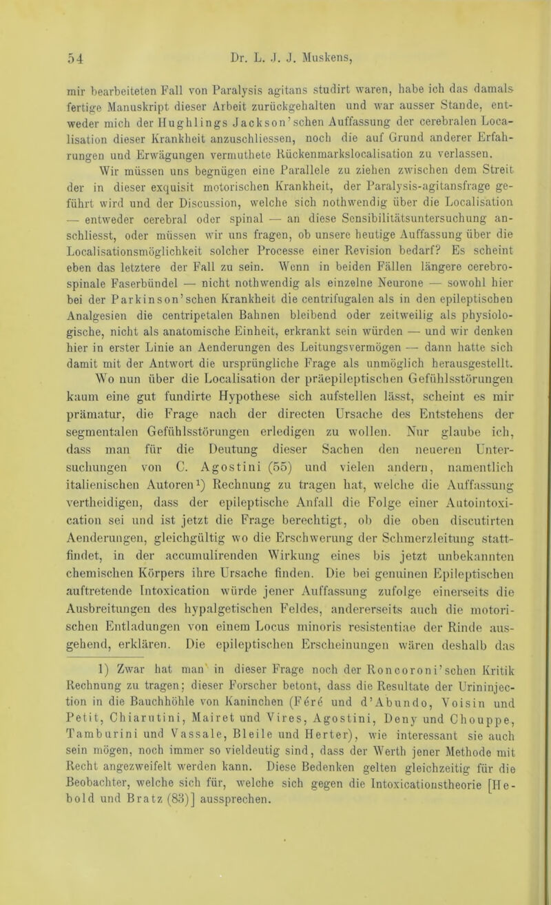 mir bearbeiteten Fall von Paralysis agitans studirt waren, habe ich das damals fertige Manuskript dieser Arbeit zurückgehalten und war ausser Stande, ent- weder mich der Hughlings Jackson’sehen Auffassung der cerebralen Loca- lisation dieser Krankheit anzuschliessen, noch die auf Grund anderer Erfah- rungen und Erwägungen vermuthete Rückenmarkslocalisation zu verlassen. Wir müssen uns begnügen eine Parallele zu ziehen zwischen dem Streit der in dieser exquisit motorischen Krankheit, der Paralysis-agitansfrage ge- führt wird und der Discussion, welche sich notlnvendig über die Localisation — entweder cerebral oder spinal — an diese Sensibilitätsuntersuchung an- schliesst, oder müssen wir uns fragen, ob unsere heutige Auffassung über die Localisationsmöglichkeit solcher Processe einer Revision bedarf? Es scheint eben das letztere der Fall zu sein. Wenn in beiden Fällen längere cerebro- spinale Faserbündel — nicht nothwendig als einzelne Neurone — sowohl hier bei der Parkinson’schen Krankheit die centrifugalen als in den epileptischen Analgesien die centripetalen Bahnen bleibend oder zeitweilig als physiolo- gische, nicht als anatomische Einheit, erkrankt sein würden ■— und wir denken hier in erster Linie an Aenderungen des Leitungsvermögen — dann hatte sich damit mit der Antwort die ursprüngliche Frage als unmöglich herausgestellt. Wo nun über die Localisation der präepileptischen Gefühlsstörungen kaum eine gut fundirte Hypothese sich aufstellen lässt, scheint es mir prämatur, die Frage nach der directen Ursache des Entstehens der segmentalen Gefühlsstörungen erledigen zu wollen. Nur glaube ich, dass man für die Deutung dieser Sachen den neueren Unter- suchungen von C. Agostini (55) und vielen andern, namentlich italienischen Autoren i) Rechnung zu tragen hat, welche die Auffassung vertheidigen, dass der epileptische Anfall die Folge einer Autointoxi- cation sei und ist jetzt die Frage berechtigt, ob die oben discutirten Aenderungen, gleichgültig wo die Erschwerung der Schmerzleitung statt- findet, in der accumulirenden Wirkung eines bis jetzt unbekannten chemischen Körpers ihre Ursache finden. Die bei genuinen Epileptischen auftretende Intoxication würde jener Auffassung zufolge einerseits die Ausbreitungen des hypalgetischen Feldes, andererseits auch die motori- schen Entladungen von einem Locus minoris resistentiae der Rinde aus- gehend, erklären. Die epileptischen Erscheinungen wären deshalb das 1) Zwar hat man' in dieser Frage noch der Roncoroni’sehen Kritik Rechnung zu tragen; dieser Forscher betont, dass die Resultate der Urininjec- tion in die Bauchhöhle von Kaninchen (Ferö und d’Abundo, Voisin und Petit, Chiarntini, Mairet und Vires, Agostini, Deny und Chouppe, Taraburini und Vassale, Bleile und Herter), wie interessant sie auch sein mögen, noch immer so vieldeutig sind, dass der Werth jener Methode mit Recht angezweifelt werden kann. Diese Bedenken gelten gleichzeitig für die Beobachter, welche sich für, welche sich gegen die Intoxicationstheorie [He- bold und Bratz (83)] aussprechen.