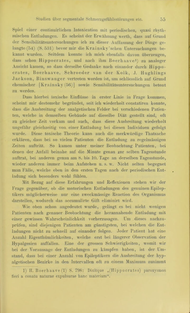 Spiel einer contiimirliclien Intoxicatioii mit periodischen, quasi rhyth- mischen Entladungen. Es scheint der Erwähnung werth, dass auf (irund der Sensibilitätsiintersuchungen ich zu dieser Auffassung der Dinge ge- langte (ö4) (S. 531) bevor mir die Krainsky’schen Untersucliungen be- kannt wurden. Seitdem konnte ich mich ebenfalls davon überzeugen, dass schon Hippocrates, und nach ihm Boerhaavei) zu analoger Ansicht kamen, so dass ilerselbe Gedanke nach einander durch Hippo- crates, Boerhaave. Schroeder van der Kolk, .). Hughlings Jackson, Biiiswanger vertreten worden ist, um schliesslich auf Grund chemischer [Krainsky (56)] sowie Sensibilitätsuntersuchungen betont zu werden. Dass hierbei toxische Einflüsse in erster Linie in Frage kommen, scheint mir destomehr begründet, seit ich wiederholt constatiren konnte, da.ss die Ausbreitung der analgetischen Felder bei verschiedenen Patien- ten, welche in demselben Gebäude auf dieselbe Diät gestellt sind, oft zu gleicher Zeit vorkam und auch, dass diese Ausbreitung wiederholt ungefähr gleichzeitig von einer Entladung bei diesen Individuen gefolgt wurde. Diese toxische Theorie kann auch die merkwürdige Thatsache erklären, dass bei so vielen Patienten die Entladung zu regelmässigen Zeiten auftritt. So kamen unter meiner Beobachtung Patienten, bei denen der Anfall beinahe auf die Minute genau zur selben Tagesstunde auftrat, bei anderen genau am s. bis 10. Tage an derselben Tagesstunde, wieder anderen immer beim Aufstehen u. s. w. Nicht selten begegnet man Fälle, welche eben in den ersten Tagen nach der periodischen Ent- ladung sich besonders wohl fühlen. Mit Bezug auf diese Erfahrungen und Reflexionen .stehen wir der Frage gegenüber, ob die motorischen Entladungen des genuinen Epilep- tikers möglicherweise nur eine zweckmässige Reaction des Organismus darstellen, wodurch das accumulirte Gift eliminirt wird. Wie oben schon angedeutet wurde, gelingt es bei nicht wenigen Patienten nach genauer Beobachtung die herannahende Entladung mit einer gewissen W'ahrscheinlichkeit vorherzusagen. Um dieses nachzu- prüfen, sind diejenigen Patienten am günstigsten, bei welchen die Ent- ladungen nicht zu schnell auf einander folgen. .Jeder Patient hat eine Anzahl Eigenthümlichkeiten, welche erst l>ei längerer Observation der Hypalgesien auffallen. Eine der grossen Schwierigkeiten, womit wir bei der Voraussage der Entladungen zu kämpfen haben, ist der Um- stand, dass bei einer Anzahl von Epileptikern die Ausbreitung der hyp- algetischen Bezirke in den Intervallen oft zu einem Maximum zunimmt 1) II. Boerhaave (1) S. 798: Dixitque „(Ifippocrates) paroxysuios fieri a conatu naturae e.xpulsurae hanc matcriam“.