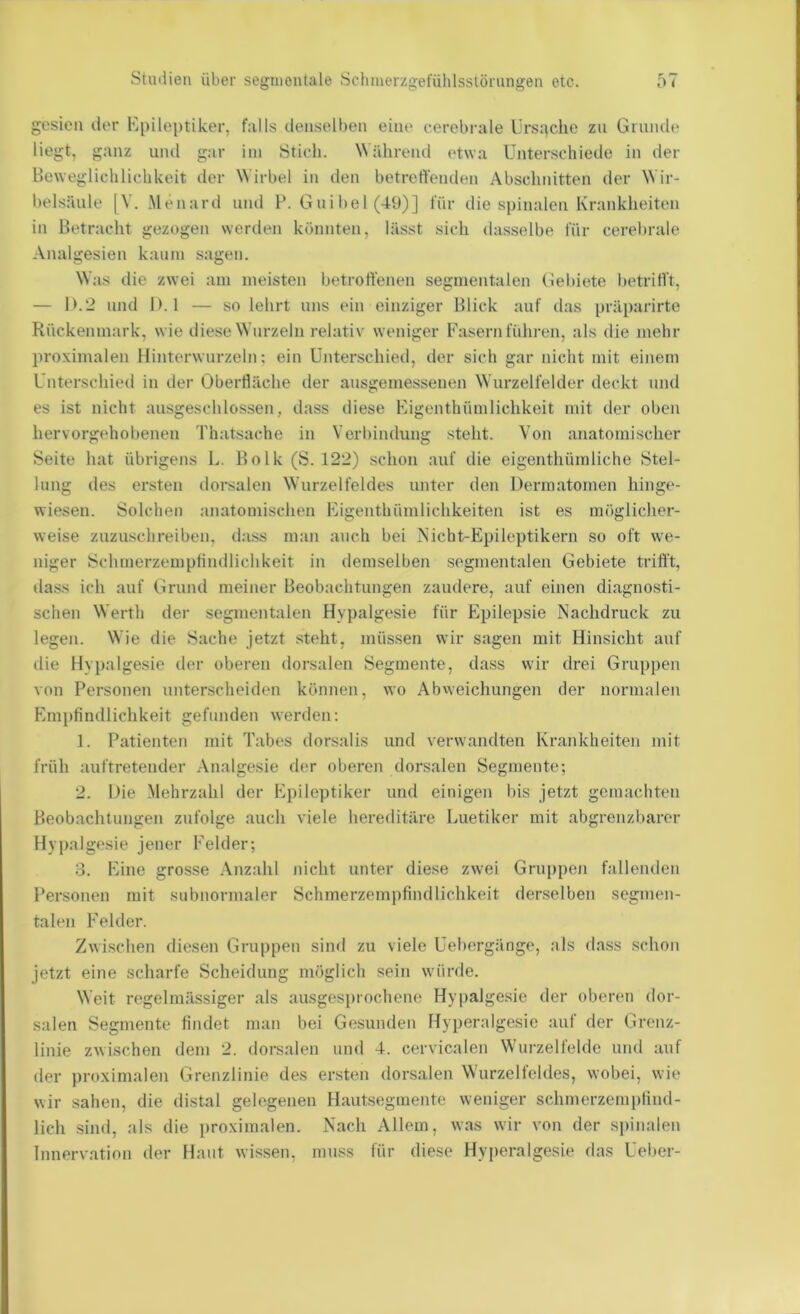 gcsien tler Kpiloptiker, falls clensolben eine cerebrale Urs:\che zu Gmiule liegt, ganz und gar ini Stich. Während etwa Unterschiede in der Beweglichlichkeit iler Wirbel in den betretVenden Abschnitten der Wir- belsäule [V. Menaril und 1*. G ui bei (49)] für die spinalen Krankheiten in Betracht gezogen werden könnten, lässt sich dasselbe für cerebrale Analgesien kaum sagen. Was die zwei am meisten betroffenen segmentalen Gebiete betrifft, — 1>.2 und 1). 1 — so lehrt uns ein einziger Blick auf das präparirte Rückenmark, wie diese Wurzeln relativ weniger Fasern führen, als die mehr proximalen Hinterwnrzeln; ein Unterschied, der sich gar nicht mit einem Unterschied in der Oberfläche der ansgemessenen W nrzelfelder deckt und es ist nicht ausgeschlossen, dass diese Kigenthümlichkeit mit der oben hervorgehobenen Thatsache in Verbindung steht. Von anatomischer Seite hat übrigens L. Bolk (S. 122) schon auf die eigenthümliche Stel- lung des ersten dorsalen Wnrzelfeldes unter den Dermatomen hinge- wiesen. Solchen anatomischen Figenthümlichkeiten ist es möglicher- weise znzusclireiben, dass man auch bei Nicht-Epileptikern so oft we- niger Schmerzemptindlichkeit in demselben segmentalen Gebiete trifft, dass ich auf Grund meiner Beobachtungen zaudere, auf einen diagnosti- schen Werth der segmentalen Hypalgesie für Epilepsie Nachdruck zu legen. Wie die Sache jetzt steht, müs.sen wir sagen mit Hinsicht auf die Hypalgesie der oberen dorsalen Segmente, dass wir drei Gruppen von Personen unterscheiden können, wo Abweichungen der normalen hanpfindlichkeit gefunden werden: 1. Patienten mit Tabes dorsalis und verwandten Krankheiten mit früh auftretender Analgesie der oberen dorsalen Segmente; 2. Die Mehrzahl der Epileptiker und einigen bis jetzt gemachten Beobachtungen zufolge auch viele hereditäre Luetiker mit abgrenzbarer Hy palgesie jener Felder; 3. Eine grosse Anzahl nicht unter diese zwei Gruppen fallenden Personen mit subnormaler Schmerzempfindlichkeit derselben segmen- talen Felder. Zwischen diesen Gruppen simi zu viele Uebergänge, als dass schon jetzt eine scharfe Scheidung möglich sein würde. Weit regelmässiger als ausgesprochene Hypalgesie der oberen dor- salen Segmente findet man bei Gesunden Hyperalgesie auf der Grenz- linie zwischen dem 2. dorsalen und 4. cervicalen Wurzelfeldc und auf der proximalen Grenzlinie des ersten dorsalen Wurzelfeldes, wobei, wie wir sahen, die distal gelogenen Hautsegmente weniger schmerzernptind- lich sind, als die proximalen. Nach Allem, was wir von der spinalen Innerv.ation der Haut wissen, muss für diese Hyperalgesie das Ueber-