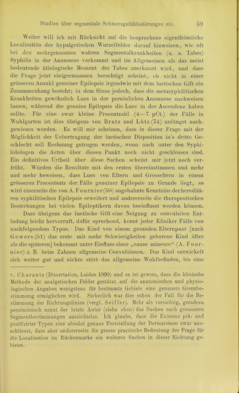 \N eiter will ich mit Rücksicht :iul' die besprochene eigenthümliche Localisatiön der hypalgetischeii Wurzelfelder darauf liinweisen, wie oft bei den uiehrgcnannten wahren Segnientalkrankheiten (u. a. Tabes) Syphilis in der Anamnese vorkoramt mul im Allgemeinen als das meist bedeutende ätiologische ^Moment der Tabes anerkannt wird, und dass die Frage jetzt einigermaassen berechtigt scheint, ob nicht in einer grösseren Anzahl genuiner Epilepsie irgendwie mit dem luetischen (iift ein Zusammenhang besteht; in dem Sinne jedoch, dass die metasypliilitischen Krankheiten gewöhnlich Lues in der persönlichen Anamnese nacliweisen lassen, während die genuine Epilepsie die Lues in der Ascendenz hal)en sollte. Für eine zwar kleine Procentzahl (4—7 pCt.) der Fälle in Wuhlgarteii ist dies übrigens von Bratz und Lütz (74) unlängst nach- gewiesen worden. Es will mir scheinen, dass in dieser Frage mit der -Möglichkeit der Uebertragimg der luetischen Disposition in’s dritte Ge- schlecht soll Rechnung getragen werden, wenn auch unter den Syphi- lidologen die Acten über diesen Punkt noch nicht geschlossen sind. Ein definitives Urtheil über diese Sachen scheint mir jetzt noch ver- früht. Würden die Resultate mit den ersten übereinstimmen und mehr und melir beweisen, dass Lues von Eltern und Grosseltern in einem grösseren Procentsatz der Fälle genuiner Epilepsie zu Grunde liegt, so wird einerseits die von A. Fournier(50) angebahnte Kenntniss derhereditä- ren syphilitischen Epilepsie erweitert und andererseits die therapeutischen Bestrebungen bei vielen Epileptikern davon beeinflusst werden können. D.ass übrigens das luetische Gift eine Neigung zu convulsiver Ent- ladung leicht hervorruft, dafür sprechend, kennt jeder Kliniker Fälle von nachfolgendem Typus. Das Kind von einem gesunden Elternpaar [nach Gowers(öl) das erste mit mehr Schwierigkeiten geborene Kind öfter als die späteren] bekommt unter Einfluss einer „cause minenre“ (A. Four- nier) z. B. beim Zahnen allgemeine Convulsionen. Das Kind entwickelt sich weiter gut und nichts stört das allgemeine Wohlbefinden, bis eine v. Charante (Dissertation, Leiden IflOO) und es ist gewiss, dass die klinische Methode der analgetischen Felder gestützt auf die anatomischen und physio- logischen Angaben wenigstens für bestimmte Gebiete eine genauere Grenzbe- stimmung ermöglichen wird. Sicherlich war dies schon der Fall für die Be- stimmung der Richtungslinion (vergl. Seiffer). Mehr als vorsichtig, geradezu pessimistisch nennt der letzte Autor (siehe oben) das Suchen nach genaueren Segmentbestimmungen aussichtslos. Ich glaube, dass die E-vistenz prä- und postfixirter Typen eine absolut genaue Feststellung der Dermatomen zwar aus- schliesst, dass aber andererseits die grosse practische Bedeutung der Frage für die Localisation im Rückenmarke ein weiteres Suchen in dieser Richtung ge- bietet.