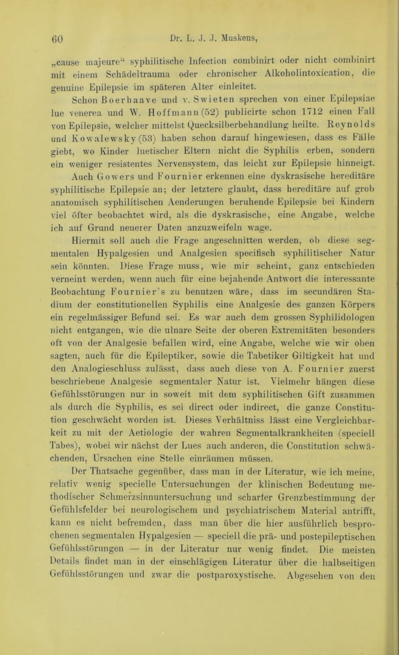 „c;uise majeure“ syphilitische Infection combinirt oder nicht comhinirt mit einem Schädeltrauma oder chronischer Alkoholintoxication, die genuine Epilepsie im späteren Alter einleitet. Schon ßoerhaave und v. Swieten sprechen von einer Kpilepsiae lue venerea und W. Hoffmann (52) publicirte schon 1712 einen Fall von Epilepsie, welcher mittelst Quecksilberbehandlung heilte. Reynolds und Kowalewsky (53) haben schon darauf hingewiesen, dass es Fälle giebt, wo Kinder luetischer Eltern nicht die Syphilis erben, sondern ein weniger resistentes Nervensystem, das leicht zur Epilepsie hinneigt. Auch Gowers und Fournier erkennen eine dyskrasische hereditäre syphilitische Epilepsie an; der letztere glaubt, dass hereditäre auf grob anatomisch syphilitischen Aenderungen beruhende Epilepsie bei Kindern viel öfter beobachtet wird, als die dyskrasische, eine Angabe, welche ich auf Grund neuerer Daten anzuzweifeln wage. Hiermit soll auch die Frage angeschnitten werden, ob diese seg- mentalen Hypalgesien und Analgesien specifisch syphilitischer Natur sein könnten. Diese Frage muss, wie mir scheint, ganz entschieden verneint werden, wenn auch für eine bejahende Antwort die interessante Beobachtung Fournier’s zu benutzen wäre, dass im secundären Sta- dium der constitutionellen Syphilis eine Analgesie des ganzen Körpers ein regelmässiger Befund sei. Es war auch dem grossen Syphilidologen nicht entgangen, wie die ulnare Seite der oberen Extremitäten besonders oft von der Analgesie befallen wird, eine Angabe, welche wie wir oben sagten, auch für die Epileptiker, sowie die Tabetiker Giltigkeit hat und den Analogieschluss zulässt, dass auch diese von A. Fournier zuerst beschriebene Analgesie segmentaler Natur ist. Vielmehr hängen diese Gefühlsstörungen nur in soweit mit dem syphilitischen Gift zusammen als durch die Syphilis, es sei direct oder indirect, die ganze Constitu- tion geschwächt worden ist. Dieses Verhältniss lässt eine Vergleichbar- keit zu mit der Aetiologie der wahren Segmentalkrankheiten (speciell Tabes), wobei wir nächst der Lues auch anderen, die Constitution schwä- chenden, Ursachen eine Stelle einräumen müssen. Der Thatsache gegenüber, dass man in der Literatur, wie ich meine, relativ wenig specielle Untersuchungen der klinischen Bedeutung me- thodischer Schmefzsinnuntersuchung und scharfer Grenzbestimmung der Gefühlsfelder bei neurologischem und psychiatrischem Material antrifft, kann es nicht befremden, dass man über die hier ausführlich bespro- chenen segmentalen Hypalgesien — speciell die prä- und postepileptischen Gefühlsstörimgen — in der Literatur nur wenig findet. Die meisten Details findet man in der einschlägigen Literatur über die halbseitigen Gefühlsstörungen und zwar die postparoxystische. Abgesehen von den