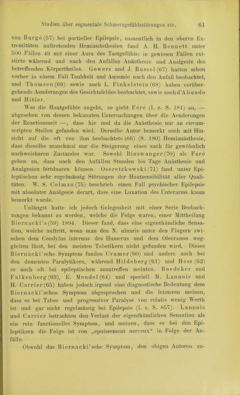 von Biirge(57) bei partieller Epilepsie, naiueiitlich in den oberen Ex- tremitäten auftreteiulen llemianästliesien fand A. H. Ben nett unter ö(M) Fällen 49 mit einer Aura des Tastgefübls; in gewissen Fälleji exi- stirte während und nach den Anfällen Anästhesie und Analgesie des betreffenden Körpertheiles. Gowers und .1. Kussel (07) hatten schon vorher in einem Fall Taubheit und Anosmie nach den Anfall beobachtet, und Thomson (09) sowie auch 1-. Finkeistein (OS) haben vorüber- gehende Aenderungen des Gesichtsfeldes beobachtet, sowie auchd’Abundo und Hitier. Was die Hautgefühle angeht, so giebt Fe re (1. c. S. JSl) aii, — abgesehen von dessen bekannten Untersuchungen über die Aemlerungen der Reactionszeit —, dass hie und da die Anästhesie nur an circum- scripten Stellen gefunden wird. Derselbe Autor bemerkt auch mit Hin- sicht auf die oft von ihm beobachtete (00) (S. 180) Hemianästhesie, dass dieselbe manchmal nur die Steigerung eines auch für gewöhnlich nachweisbaren Zustandes war. Sowohl Binswanger (70) als Fere geben an, dass nach den Anfällen Stunden bis Tage Anästhesie und Analgesien fortdauern können. Oseretzkowski (71) fand unter Epi- leptischen sehr regelmässig Störungen der Hautsensibilität aller Quali- täten. W. S. Colman(75) beschrieb einen Fall psychischer Ei)ilepsie mit absoluter Analgesie derart, dass eine Luxation des Unterarms kaum bemerkt wurde. Unlängst hatte ich jedoch Gelegenheit mit einer Serie Beobach- tungen bekannt zu werden, welche die Folge waren, einer Mittheilung Biernacki’s(59) 1894. Dieser fand, dass eine eigenthümliche Sensa- tion, welche auftritt, wenn man den N. ulnaris unter den Fingern zwi- schen dem Condylus internus des Humerus und dem Olecranon weg- gloiten lässt, bei den meisten Tabetikern nicht gefunden wird. Dieses Biernacki’sche Symptom fanden Gramer (00) und andere auch bei den dementen Paralytikern, während Hi 1 deberg (01) und Hess (02) es auch oft bei epileptischen anzutreff’en meinten. Boedekor und Falkenberg (63), E. .Mendel (64) und speciell M. Lannois und H. Carrier (65) haben jedoch irgend eine diagnostische Bedeutung dem Biernacki’sehen Symptom abgesprochen und die letzteren meinen, dass es bei Tabes und progressiver Paralyse von relativ wenig Werth ist und gar nicht regelmässig bei Epilepsie (1. c. S. 857). Lannois und Carrier betrachten den Verlust der eigenthümlichen Sensation als ein rein functionelles Syni])tom, und meinen, dass es bei den Epi- leptikern die Folge ist von „ei)uissement nerveux“ in Folge der An- fälle. Obwohl das Biernacki’sche Symptom, den obigen Autoren zu-