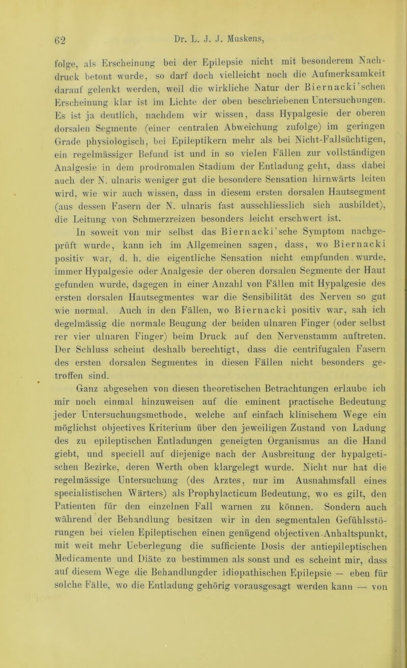 folge, als Erscheiiuing bei der Epilepsie nicht mit besonderem Nach- druck betont wurde, so darf doch vielleicht noch die Aufmerksamkeit darauf gelenkt werden, weil die wirkliche Natur der Biernacki’schen Erscheinung klar ist im Lichte der oben beschriebenen Untersuchungen. Es ist ja deutlich, nachdem wir wissen, dass Hypalgesie der oberen dorsalen Segmente (einer centralen Abweichung zufolge) im geringen Grade physiologisch, bei Epileptikern mehr als bei Nicht-Fallsüchtigen, ein regelmässiger Befund ist und in so vielen Fällen zur vollständigen Analgesie in dem prodromalen Stadium der Entladung geht, dass dabei auch der N. ulnaris weniger gut die besondere Sensation hirnwärts leiten wird, wie wir auch wissen, dass in diesem ersten dorsalen Hautsegment (aus dessen Fasern der N. ulnaris fast ausschliesslich sich ausbildet), die Leitung von Schmerzreizen besonders leicht erschwert ist. ln soweit von mir selbst das Biernacki’sche Sym])tom nachge- prüft wurde, kann ich im Allgemeinen sagen, dass, wo Biernacki positiv war, d. h. die eigentliche Sensation nicht empfunden. wurde, immer Hypalgesie oder Analgesie der oberen dorsalen Segmente der Haut gefunden wurde, dagegen in einer Anzahl von Fällen mit Hypalgesie des ersten dorsalen Hautsegmentes war die Sensibilität des Nerven so gut wie normal. Auch in den Fällen, wo Biernacki positiv war, sah ich degelmässig die normale Beugung der beiden ulnaren Finger (oder selbst rer vier ulnaren Finger) beim Druck auf den Nervenstamm auftreten. Der Schluss scheint deshalb berechtigt, dass die centrifugalen Fasern des ersten dorsalen Segmentes in diesen Fällen nicht besonders ge- troffen sind. Ganz abgesehen von diesen theoretischen Betrachtungen erlaube ich mir noch einmal hinzuweisen auf die eminent practische Bedeutung jeder Untersuchungsmethode, welche auf einfach klinischem Wege ein möglichst oV)jectives Kriterium über den jeweiligen Zustand von Ladung des zu epileptischen Entladungen geneigten Organismus an die Hand giebt, und speciell auf diejenige nach der Ausbreitung der hypalgeti- schen Bezirke, deren Werth oben klargelegt wurde. Nicht nur hat die regelmässige Untersuchung (des Arztes, nur im Ausnahmsfall eines specialistischen Wärters) als Prophylacticurn Bedeutung, wo es gilt, den Patienten für den einzelnen Fall warnen zu können. Sondern auch während der Behandlung besitzen wir in den segmentalen Gefühlsstü- rungen bei vielen Epileptischen einen genügend objectiven Anhaltspunkt, mit weit mehr Ueberlegung die sufficiente Dosis der antiepileptischen Medicamente und Diäte zu bestimmen als sonst und es scheint mir, dass auf diesem Wege die Behandlungder idiopathischen Epilepsie — eben für solche Fälle, wo die Entladung gehörig vorausgesagt werden kann — von