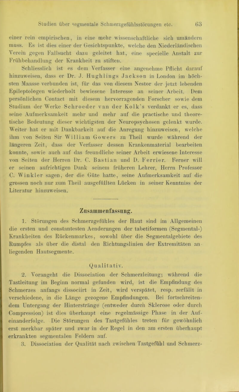 einer rein empirischen, in eine melir wissenschaftliclie sich umäiulerii muss. Es ist dies einer der (lesichtspunkte, welche den Niederländischen Verein gegen Fallsucht dazu geleitet hat, eine specielle Anstalt zur Frülibeliandlimg der Krankheit zu stiften. Schliesslich ist es dem Verfasser eine angenehme l’Hicht darauf hiuzuweisen, dass er l)r. .1. Hughliugs Jackson in London im höch- sten Maasse verbunden ist, für das von diesem Nestor der jetzt lebenden Epileptologen wiederholt bewiesene Interesse an seiner Arbeit. l)em persönlichen Contact mit diesem hervorragenden Forscher sowie tlein Studium der Werke Schroeder van der Kolk’s verdankt er es, dass seine Aufmerksamkeit mehr und mehr auf die i)ractisclie und theore- tische Bedeutung dieser wichtigsten der Neuropsychosen gelenkt wurde. Weiter hat er mit Dankbarkeit auf die Anregung hinzuweisen, welche ihm von Seiten Sir William Gowers zu Theil wurde während der längeren Zeit, dass der Verfasser dessen Krankenniaterial bearbeiten konnte, sowie auch auf das freundliche seiner Arbeit erwiesene lntere.sse von Seiten der Herren Dr. ('. Bastian und D. Ferrier. Ferner will er seinen aufrichtigen Dank seinem früheren Lehrer, Herrn Professor C. Winkler sagen, der die Güte hatte, seine Aufmerksamkeit auf die grossen noch nur zum Theil ausgefüllten Löcken in seiner Kemitniss der Literatur hinzuweisen. Zusaiiiiiieiifassiiiig. 1. Störungen des Schmerzgefühles der Haut sind im Allgemeinen die ersten und constantesten Aenderungen der tabetiformen (Sogmental-) Krankheiten des Rückenmarkes, sowohl über die Segmentalgebiete des Kumpfes als über die distal den Richtungslinien der Extremitäten an liegenden Hautsegmente. (Qualitativ. 2. Vorangeht die Dissociation der Schmerzleitung; während die Tastleitung im Beginn normal gefunden wird, ist die Empfindung des Schmerzes anfangs dissociirt in Zeit, wird verspätet, resp. zerfällt in verschiedene, in die Länge gezogene Empfindungen. Bei fortschreiten- dem Untergang der Hinterstränge (entweder durch Sklerose oder durch Compression) ist dies überhaupt eine regelmässige Phase in der Auf- einanderfolge. Die Störungen des Tastgefühles treten für gewöhnlich erst merkbar .später und zwar in der Regel in den am ersten überhaupt erkrankten segmentalen Feldern auf.