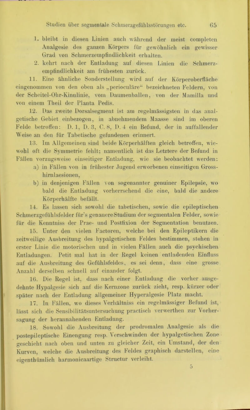 1. bleibt in diesen Unien iiucli während der meist completen Analgesie des ganzen Körpers für gewöhnlich ein gewisser Grad von Schmerzempfindlichkeit erhalten. 2. kehrt nach der Entladung auf diesen Linien die Sclimerz- emplindlichkeit am frühesten zurück. 11. Eine ähnliche Sonderstellung wird auf der Körperoherfiäche eingenommen von den oben als „perioculäre“ hezeichneten Feldern, von der Scheitel-Ohr-Kinnlinie, vom Daumenhallen, von der Mamilla und von einem Theil der Flanta Fedis. 12. D;ls zweite Dorsalsegment ist am regelinässigsten in das anal- getische Gebiet einhezogen, in al)nehmendem Maasse sind im oberen Felde betroffen: IL 1, 1). 3, (L S, D. 4 ein Befund, der in auffallender Weise an den für Tabetische gefundenen erinnert. 13. Im Allgemeinen sind beide Körperhälften gleich betroffen, wie- wohl oft die Symmetrie fehlt; namentlich ist das Letztere der Befund in Fällen vorzugsweise einseitiger Entladung, wie sie beobachtet werden: a) in Fällen von in frühester .lugend erworbenen einseitigen Gross- hirn laesionen, b) in denjenigen Fällen von sogenannter genuiner Epilepsie, wo bald die Entladung vorherrschend die eine, bald die andere Körperhälfte l)efällt. 14. Es lassen sich sowohl die tabetischen, sowie die epileptischen Schmerzgefühlsfelder fürs genauere Studium der segmentalen Felder, sowie für die Kenntniss der Prae- und l'ostfixion der Segmentation benutzen. 15. Unter den vielen Factoren, welche bei den Epileptikern die zeitweilige Ausbreitung des hypalgetischen Feldes bestimmen, stehen in erster Linie die motorischen und in vielen Fällen auch die psychischen Entladungen. Petit mal hat in der Kegel keinen (mtladenden Einfluss auf die Ausbreitung des Gefühlsfeldes, es sei denn, da.ss eine grosse Anzahl derselben schnell auf einander folgt. lü. Die Regel ist, dass nach einer Entladung die vorher ausge- dehnte Hypalgesie sich auf die Kernzone zurück zieht, resj). kürzer oder später nach der Entladung allgemeiner Hyperalgesie Platz macht. 17. ln Fällen, wo dieses Verhältniss ein regelmässiger Befund ist, lässt sich die Sensibilitätsuntersuchung practisch verwerthen zur Vorher- .sagung der herannahenden Entladung. 18. Sowohl die Ausbreitung der prodromalen Analgesie als die postepileptische Einengung resp. Verschwinden der hypalgetischen Zone geschieht nach oben und unten zu gleicher Zeit, ein Umstand, der den Kurven, welche die Ausbreitung des Feldes graphisch darstellen, eine eigenthümlich harmonicaartige Structur verleiht.