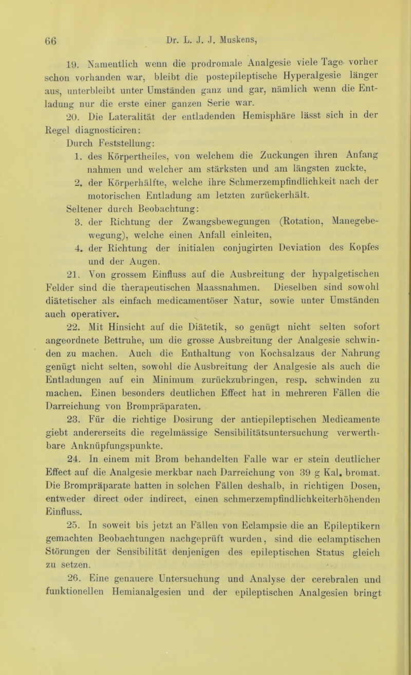 19. Nameiitlicli vveim die prodromale Analgesie viele Tage vorher schon vorhanden war, bleibt die postepileptische Hyperalgesie länger aus, unterbleibt unter Umständen ganz und gar, nämlich wenn die Ent- ladung nur die erste einer ganzen Serie war. 20. Die Lateralität der entladenden Hemisphäre lässt sich in der Regel diagnosticiren: Durch Feststellung: 1. des Körpertheiles, von welchem die Zuckungen ihren Anfang nahmen und welcher am stärksten und am längsten zuckte, 2. der Körperhälfte, welche ihre Schmerzempfindlichkeit nach der motorischen Entladung am letzten zurückerhält. Seltener durch Beobachtung: 3. der Richtung der Zwangsbewegungen (Rotation, Manegebe- wegung), welche einen Anfall einleiten, 4. der Richtung der initialen conjugirten Deviation des Kopfes und der Augen. 21. Von grossem Einfluss auf die Ausbreitung der hypalgetischen Felder sind die therapeutischen Maassnahmen. Dieselben sind sowohl diätetischer als einfach medicamentöser Natur, sowie unter Umständen auch operativer. 22. Mit Hinsicht auf die Diätetik, so genügt nicht selten sofort angeordnete Bettruhe, um die grosse Ausbreitung der Analgesie schwin- den zu machen. Auch die Enthaltung von Kochsalzaus der Nahrung genügt nicht selten, sowohl die Ausbreitung der Analgesie als auch die Entladungen auf ein Minimum zurückzubringen, resp. schwinden zu machen. Einen besonders deutlichen Effect hat in mehreren Fällen die Darreichung von Brompräparaten. 23. Für die richtige Dosirung der antiepileptischen Medicamente giebt andererseits die regelmässige Sensibilitätsuntersuchung verwerth- bare Anknüpfungspunkte. 24. ln einem mit Brom behandelten Falle war er stein deutlicher Efl’ect auf die Analgesie merkbar nach Darreichung von 39 g Kal, bromat. Die Brompräparate hatten in solchen Fällen deshalb, in richtigen Dosen, entweder direct oder indirect, einen schmerzempfindlichkeiterhöhenden Einfluss. 25. ln soweit bis jetzt an Fällen von Eclampsie die an Epileptikern gemachten Beobachtungen nachgeprüft wurden, sind die eclamptischen Störungen der Sensibilität denjenigen des epileptischen Status gleich zu setzen. 26. Eine genauere Untersuchung und Analyse der cerebralen und funktionellen Heniianalgesien und der epileptischen Analgesien bringt