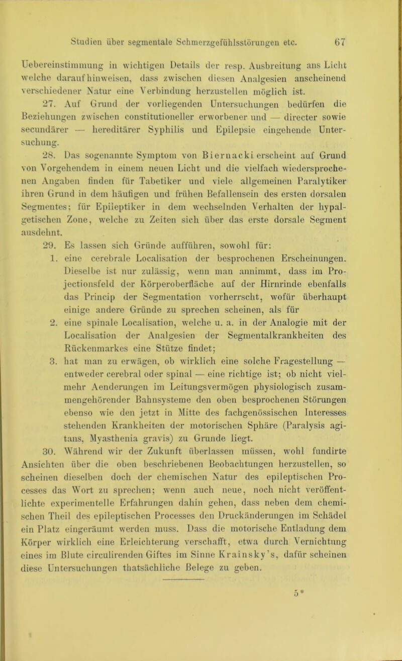 Uebereinstinmumg in wichtigen Details der resp. Ausbreitung ans Liclit welche daraufhinweisen, dass zwischen diesen Analgesien anscheinend verschiedener Natur eine Verbindung herzustellen möglich ist. 27. Auf Grund der vorliegenden Untersuchungen bedürfen die Beziehungen zwischen constitutioneller erworbener und — directer sowie secundärer — hereditärer Syphilis und Kpilepsie eingehende Unter- suchung. 28. Das sogenannte Symptom von Biernacki erscheint auf Grund von Vorgehendem in einem neuen Licht und die vielfach wiedersproche- nen Angaben finden für Tabetiker und viele allgemeinen Paralytiker ihren Grund in dem häufigen und frühen Befallensein des ersten dorsalen Segmentes; für Epileptiker in dem wechselnden Verhalten der hypal- getischen Zone, welche zu Zeiten sich über das erste dorsale Segment ausdehnt. 29. Es lassen sich Gründe aufführen, sowohl für: 1. eine cerebrale Localisation der besprochenen Erscheinungen. Dieselbe ist nur zulässig, wenn man annimmt, dass im Pro- jectionsfeld der Körperoberfläche auf der Hirnrinde ebenfalls das Princip der Segmentation vorherrscht, wofür überhaupt einige andere Gründe zu sprechen scheinen, als für 2. eine spinale Localisation, welche u. a. in der Analogie mit der Localisation der Analgesien der Segmentalkrankheiten des Rückenmarkes eine Stütze findet; 3. hat man zu erwägen, ob wirklich eine solche Fragestellung — entweder cerebral oder spinal — eine richtige ist; ob nicht viel- mehr Aendenmgen im Leitungsvermögen physiologisch zusam- mengehörender Bahnsysteme den oben besprochenen Störungen ebenso wie den jetzt in Mitte des fachgenössischen Interesses stehenden Krankheiten der motorischen Sphäre (Paralysis agi- tans, Myasthenia gravis) zu Grunde liegt. 30. Während wir der Zukunft überlassen müssen, wmhl fundirte Ansichten über die oben beschriebenen Beobachtungen herzustellen, so scheinen dieselben doch der chemischen Natur des epileptischen Pro- cesses das Wort zu sprechen; wenn auch neue, noch nicht veröffent- lichte experimentelle Erfahrungen dahin gehen, dass neben dem chemi- schen Theil des epileptischen Processes den Druckänderungen im Schädel ein Platz eingeräumt werden muss. Dass die motorische Entladung dem Körper wirklich eine Erleichterung verschafft, etwa durch Vernichtung eines im Blute circulirenden Giftes im Sinne Krainsky’s, dafür scheinen diese Untersuchungen thatsächliche Belege zu geben. 5*