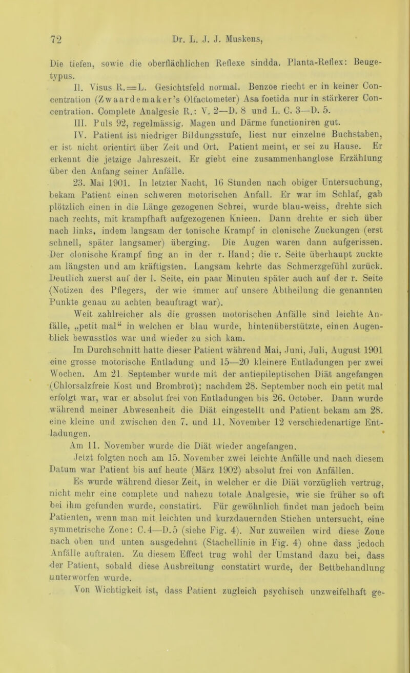 Die tiefen, sowie die oberflächlichen Reflexe sindda. Planta-Reflex: Beuge- typus. II. Visus R. = L. Gesichtsfeld normal. Benzoe riecht er in keiner Con- centration (Zwaardemaker’s Olfactometer) Asa foetida nur in stärkerer Con- centration. Complete Analgesie R.: V. 2—D. 8 und L. C. 3—D. 5. III. Puls 92, regelmässig. Magen und Därme functioniren gut. IV. Patient ist niedriger Bildungsstufe, liest nur einzelne Buchstaben, er ist nicht orientirt über Zeit und Ort. Patient meint, er sei zu Hause. Er erkennt die jetzige .Jahreszeit. Er giebt eine zusammenhanglose Erzählung über den Anfang seiner Anfälle. 23. Mai 1901. In letzter Nacht, l(i Stunden nach obiger Untersuchung, bekam Patient einen schweren motorischen Anfall. Er war im Schlaf, gab plötzlich einen in die Länge gezogenen Schrei, wurde blau-weiss, drehte sich nach rechts, mit krampfhaft aufgezogenen luiieen. Dann drehte er sich über nach links, indem langsam der tonische Krampf in clonische Zuckungen (erst schnell, später langsamer) überging. Die Augen waren dann aufgerissen. Der clonische Krampf fing an in der r. Hand; die r. Seite überhaupt zuckte am längsten und am kräftigsten. Langsam kehrte das Schmerzgefühl zurück. Deutlich zuerst auf der 1. Seite, ein paar Minuten später auch auf der r. Seite (Notizen des Pflegers, der wie -immer auf unsere Abtheilung die genannten Punkte genau zu achten beauftragt war). Weit zahlreicher als die grossen motorischen Anfälle sind leichte An- fälle, „petit mal“ in welchen er blau wurde, hintenüberstützte, einen Augen- blick bewusstlos war und wieder zu sich kam. Im Durchschnitt hatte dieser Patient während Mai, .funi, .Juli, August 1901 eine gro.sse motorische Entladung und 15—20 kleinere Entladungen per zwei Wochen. Am 21 September wurde mit der antiepileptischen Diät angefangen (Chlorsalzfreie Kost und Brombrot); nachdem 28. September noch ein petit mal erfolgt war, war er absolut frei von Entladungen bis 26. October. Dann wurde während meiner Abwesenheit die Diät eingestellt und Patient bekam am 28. eine kleine und zwischen den 7. und 11. November 12 verschiedenartige Ent- ladungen. * Am 11. November wurde die Diät wieder angefangen. .Jetzt folgten noch am 15. November zwei leichte Anfälle und nach diesem Datum war Patient bis auf heute (März 1902) absolut frei von Anfällen. Es wurde während dieser Zeit, in welcher er die Diät vorzüglich vertrug, nicht mehr eine complete und nahezu totale Analgesie, wie sie früher so oft bei ihm gefunden wurde, constatirt. Für gewöhnlich findet man jedoch beim Patienten, wenn man mit leichten und kurzdauernden Stichen untersucht, eine S3'mmetrische Zone: C.4—D.5 (siehe Fig. 4). Nur zuweilen wird diese Zone nach oben und unten ausgedehnt (Stachellinie in Fig. 4) ohne dass jedoch Anfälle anftraten. Zu diesem Effect trug wohl der Umstand dazu bei, dass der Patient, sobald diese Ausbreitung constatirt wurde, der Bettbehandlung unterworfen wurde. Von Wichtigkeit ist, dass Patient zugleich psychisch unzweifelhaft ge-