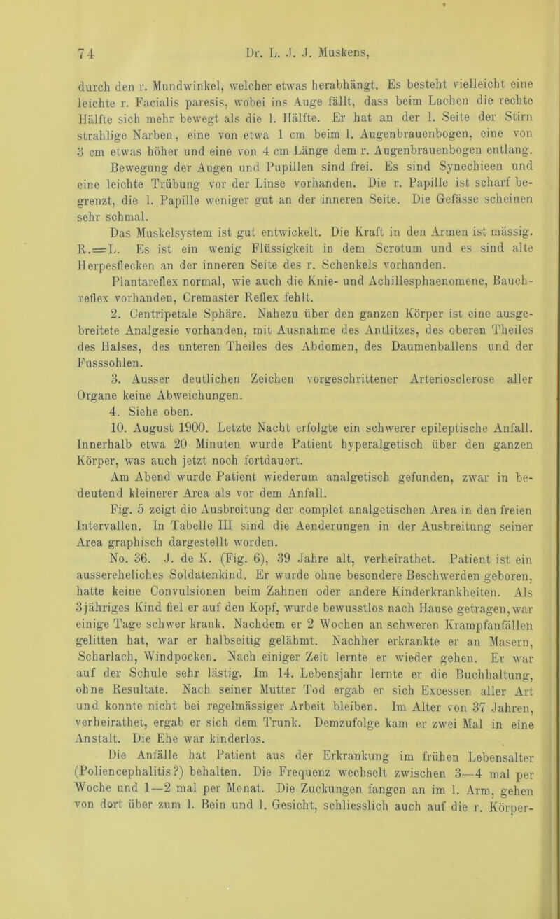 durch den r. Mundwinkel, welcher etwas herabhängt. Es besteht vielleicht eine leichte r. Facialis paresis, wobei ins Auge fällt, dass beim Lachen die rechte Hälfte sich mehr bewegt als die 1. Hälfte. Er hat an der 1. Seite der Stirn strahlige Narben, eine von etwa 1 cm beim 1. Augenbrauenbogen, eine von 3 cm etwas höher und eine von 4 cm Länge dem r. Augenbrauenbogen entlang. Bewegung der Augen und Pupillen sind frei. Es sind Synechieen und eine leichte Trübung vor der Linse vorhanden. Die r. Papille ist scharf be- grenzt, die 1. Papille weniger gut an der inneren Seite. Die Gefässe scheinen sehr schmal. Das Muskelsystem ist gut entwickelt. Die Kraft in den Armen ist mässig. R..=L. Es ist ein wenig Flüssigkeit in dem Scrotuui und es sind alte 11 erpesllecken an der inneren Seite des r. Schenkels vorhanden. Plantarellex normal, wie auch die Knie- und Achillesphaenomene, Bauch- rellex vorhanden, Cremaster Rellex fehlt. 2. Centripetale Sphäre. Nahezu über den ganzen Körper ist eine ausge- breitete Analgesie vorhanden, mit Ausnahme des Antlitzes, des oberen Theiles des Halses, des unteren Theiles des Abdomen, des Daumenballens und der Fusssohlen. o. Ausser deutlichen Zeichen vorgeschrittener Arteriosclerose aller Organe keine Abweichungen. 4. Siehe oben. 10. August 1900. Letzte Nacht erfolgte ein schwerer epileptische Anfall. Innerhalb etwa 20 Minuten wurde Patient hyperalgetisch über den ganzen Körper, was auch jetzt noch fortdauert. Ara Abend wurde Patient wiederum analgetisch gefunden, zwar in be- deutend kleinerer Area als vor dem Anfall. Fig. 5 zeigt die Ausbreitung der complet analgetischen Area in den freien Intervallen, ln Tabelle III sind die Aenderungen in der Ausbreitung seiner Area graphisch dargestellt worden. No. 36. .1. de K. (Fig. 6), 39 .lahre alt, verheirathet. Patient ist ein aussereheliches Soldatenkind. Er wurde ohne besondere Beschwerden geboren, hatte keine Convulsionen beim Zahnen oder andere Kinderkrankheiten. Als 3jähriges Kind fiel er auf den Kopf, wurde bewusstlos nach Hause getragen,war einige Tage schwer krank. Nachdem er 2 Wochen an schweren Krampfanfällen gelitten hat, war er halbseitig gelähmt. Nachher erkrankte er an Masern, Scharlach, Windpocken. Nach einiger Zeit lernte er wieder gehen. Er war auf der Schule sehr lästig. Im 14. Lebensjahr lernte er die Buchhaltung, ohne Resultate. Nach seiner Mutter Tod ergab er sich Excessen aller Art und konnte nicht bei regelmässiger Arbeit bleiben. Im Alter von 37 .Jahren, verheirathet, ergab er sich dem Trunk. Demzufolge kam er zwei Mal in eine Anstalt. Die Ehe war kinderlos. Die Anfälle hat Patient aus der Erkrankung im frühen Lebensalter (Poliencephalitis?) behalten. Die Frequenz wechselt zwischen 3—4 mal per Woche und 1—2 mal per Monat. Die Zuckungen fangen an im 1. Arm, gehen von dort über zum 1. Bein und 1. Gesicht, schliesslich auch auf die r. Körper-