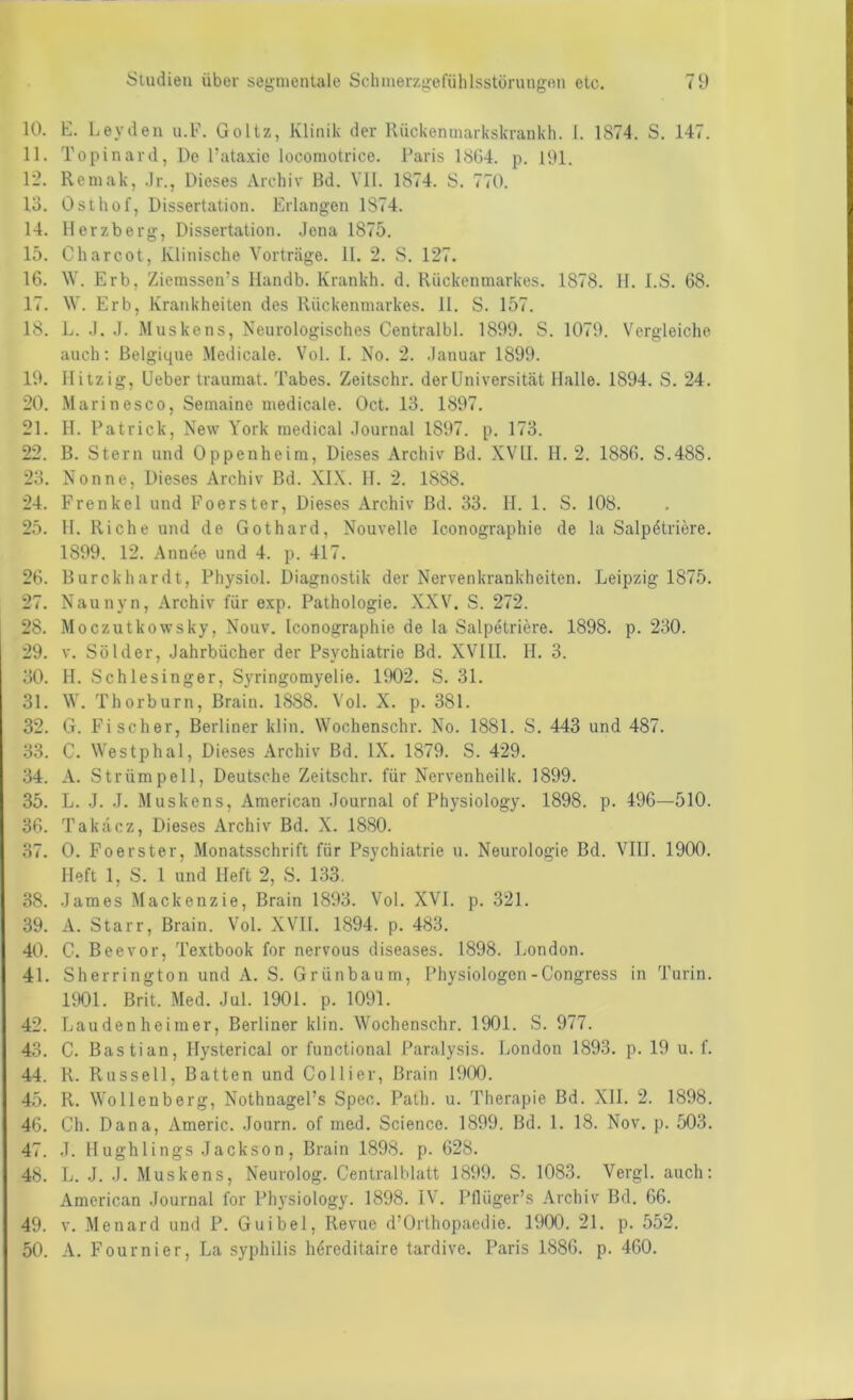 10. E. Leyden u.F. Goltz, Klinik der Riickeninarkskrankh. l. 1874. S. 147. 11. Topinard, De Eataxie locomotrice. Paris 18G4. p. 191. 12. Reniak, .Ir., Dieses Archiv Bd. VH. 1874. S. 770. 13. Osthof, Dissertation. Erlangen 1874. 14. Herzberg, Dissertation. .Jena 1875. 15. Charcot, Klinische Vorträge. H. 2. S. 127. 16. \V. Erb, Ziemssen’s Handb. Krankh. d. Rückenmarkes. 1878. H. l.S. 68. 17. W. Erb, Krankheiten des Rückenmarkes. 11. S. 157. 18. L. .1. J. Muskens, Neurologisches Centralbl. 1899. S. 1079. Vergleiche auch; Belgique Medicale. Vol. 1. No. 2. .lanuar 1899. 19. Hitzig, Heber traumat. Tabes. Zeitschr. der Universität Halle. 1894. S. 24. 20. Marinesco, Semaine medicale. Oct. 13. 1897. 21. H. Patrick, New York medical .Journal 1897. p. 173. 22. B. Stern und Oppenheim, Dieses Archiv Bd. XVH. H. 2. 1886. S.48S. 23. Nonne, Dieses Archiv Bd. XI.\. H. 2. 1888. 24. Frenkcl und Foerster, Dieses Archiv Bd. 33. H. 1. S. 108. 25. H. Riehe und de Gothard, Nouvelle Iconographie de la Salpetriere. 1899. 12. Annee und 4. p. 417. 26. Burckhardt, Physiol. Diagnostik der Nervenkrankheiten. Leipzig 1875. 27. Naunyn, Archiv für exp. Pathologie. XXV. S. 272. 28. Moczutkowsky, Nouv. Iconographie de la Salpetriere. 1898. p. 230. 29. V. Sölder, Jahrbücher der Psychiatrie Bd. XVIII. II. 3. 30. H. Schlesinger, Syringomyelie. 1902. S. 31. 31. W. Thorburn, Brain. 1888. Vol. X. p. 381. 32. G. Fischer, Berliner klin. Wochenschr. No. 1881. S. 443 und 487. 33. C. Westphal, Dieses Archiv Bd. IX. 1879. S. 429. 34. A. Strümpell, Deutsche Zeitschr. für Nervenheilk. 1899. 35. L. J. .1. Muskens, American Journal of Physiology. 1898. p. 496—510. 36. Takdez, Dieses Archiv Bd. X. 1880. 37. 0. Foerster, Monatsschrift für Psychiatrie u. Neurologie Bd. VIII. 1900. Heft 1, S. I und Heft 2, S. 133. 38. James Mackenzie, Brain 1893. Vol. XVI. p. 321. 39. A. Starr, Brain. Vol. XVH. 1894. p. 483. 40. G. Beevor, Textbook for nervous diseases. 1898. London. 41. Sherrington und A. S. Grünbaum, Physiologen-Congress in Turin. 1901. Brit. Med. Jul. 1901. p. 1091. 42. Landen heimer, Berliner klin. Wochenschr. 1901. S. 977. 43. C. Bastian, Hysterical or functional Paralysis. London 1893. p. 19 u. f. 44. R. Russell, Batten und Collier, Brain 1900. 45. R. Wollenberg, NothnagePs Speo. Path. u. Therapie Bd. XII. 2. 1898. 46. Ch. Dana, Americ. Journ. of med. Science. 1899. Bd. 1. 18. Nov. p. 503. 47. J. Hughlings Jackson, Brain 1898. p. 628. 48. L. J. J. Muskens, Neurolog. Centralblatt 1899. S. 1083. Vergl. auch: American Journal for Physiology. 1898. IV. Pflüger’s Archiv Bd. 66. 49. V. Menard und P. Guibel, Revue d’Orthopaedie. 1900. 21. p. 552. 50. A. Fournier, La Syphilis hdreditaire tardive. Paris 1886. p. 460.