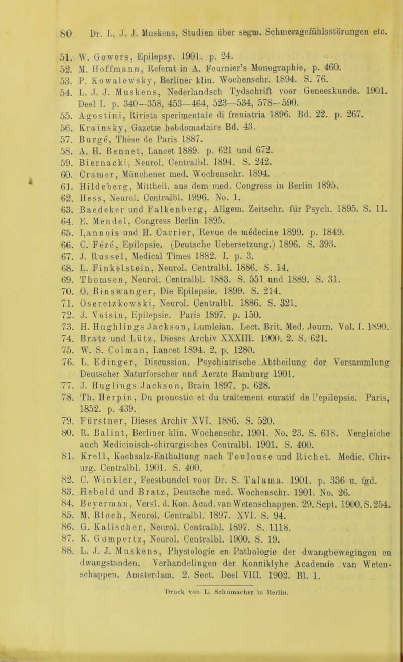 51. W. Gowers, Epilepsy. 1901. p. 24. 52. M. lloffmann, Referat in A. Fournier’s Monographie, p. 460. .53. P. Kowalewsky, Berliner klin. Wochenschr. 1894. S. 76. 54. L. .1. .J. Muskens, Nederlandsch Tydschrift voor Geneeskunde. 1901. Üeel I. p. 340-358, 453-464, 523—534, 578-590. 55. Agostini, Rivista sperimentale di freniatria 1896. Bd. 22. p. 267. 56. Krainsky, Gazette hebdoinadaire Bd. 43. 57. Burgö, These de Paris 1887. 58. A. H. Bennet, Lancet 1889. p. 621 und 672. 59. Biernacki, Neurol. Centralbl. 1894. S. 242. 60. Gramer, Münchener med. Wochenschr. 1894. 61. Hildeberg, Mittheil, aus dem med. Congress in Berlin 1895. 62. Hess, Neurol. Centralbl. 1996. No. 1. 63. Baedeker und Falkenberg, Allgem. Zeitschr. für Psych. 1895. S. 11. 64. E. Mendel, Congress Berlin 1895. 65. Rannois und H. Carrier, Revue de mödecine 1899. p. 1849. 66. C. Fere, Epilepsie. (Deutsche Uebersetzung.) 1896. S. 393. 67. .1. Rüssel, Medical Times 1882. I. p. 3. 68. L. Finkeistein, Neurol. Centralbl. 1886. S. 14. 69. Thomsen, Neurol. Centralbl. 1883. S. 551 und 1889. S. 31. 70. 0. Binswanger, Die Epilepsie. 1899. S. 214. 71. Oseretzkowski, Neurol. Centralbl. 1886. S. 321. 72. .1. Voisin, Epilepsie. Paris 1897. p. 150. 73. H. Hughlings .Jackson, Lumleian. Lect. Brit. Med. .Journ. Vol. I. 1890. 74. Bratz und Lütz, Dieses Archiv XXXIII. 1900. 2. S. 621. 75. W. S. Colman, Lancet 1894. 2, p. 1280. 76. L. Edinger, Discussion. Psychiatrische Abtheilung der Versammlung Deutscher Naturforscher und Aerzte Hamburg 1901. 77. J. Huglings .Jackson, Brain 1897. p. 628. 78. Th. Herpin, Du pronostic et du traitement curatif de Pepilepsie. Paris, 1852. p. 439. 79. Fürstner, Dieses Archiv X\T. 1886. S. 520. 80. R. ßalint, Berliner klin. Wochenschr. 1901. No. 23. S. 618. Vergleiche auch Medicinisch-chirurgisches Centralbl. 1901. S. 400. 81. Krell, Kochsalz-Enthaltung nach Toulouse und Rieh et. Medic. Chir- urg. Centralbl. 1901. S. 400. 82. C. Winkler, Feestbundei voor Dr. S. Talama. 1901. p. 336 u. fgd. 83. Hebold und Bratz, Deutsche med. Wochenschr. 1901. No. 26. 84. ßeyerman, Versl. d. Kon. Acad. van Wetenschappen. 29. Sept. 1900.S.254. 85. M. Bloch, Neurol. Centralbl. 1897. XVI. S. 94. 86. G. Kalischer, Neurol. Centralbl. 1897. S. 1118. 87. K. Gumpertz, Neurol. Centralbl. 1900. S. 19. 88. L. .J. .J. Muskens, Physiologie en Pathologie der dwangbewegingen en dwangstanden. Verhandelingen der Konniklyhe Academie van Weten- schappen. Amsterdam. 2. Sect. Deel VIII. 1902. Bl. 1. Druck von L. Schumacher in Berlin.