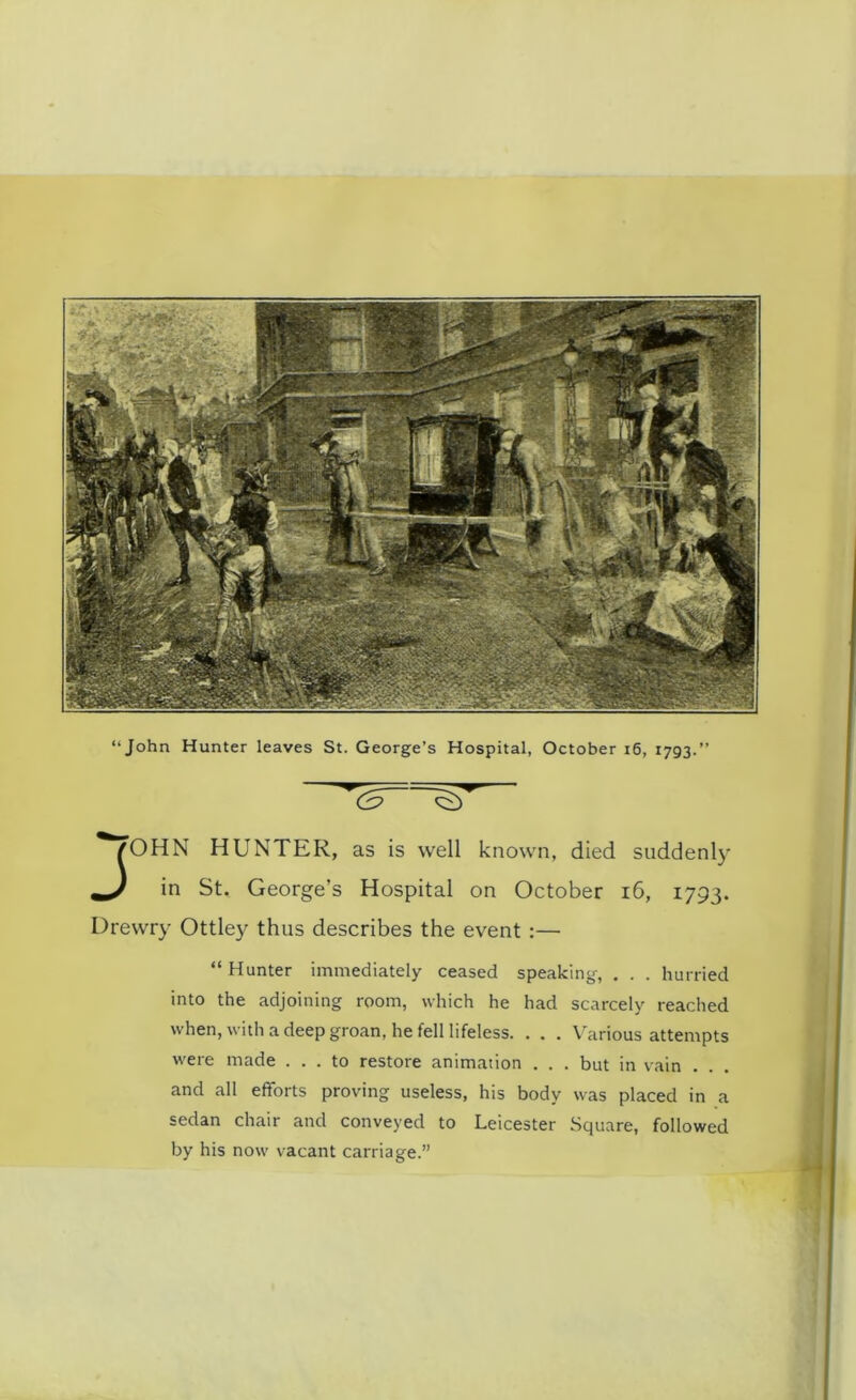 J^'OHN HUNTER, as is well known, died suddenly in St. George’s Hospital on October 16, 1793. Drewry Ottley thus describes the event :— “ Hunter immediately ceased speaking, . . . hurried into the adjoining room, which he had scarcely reached when, with a deep groan, he fell lifeless. . . . Various attempts were made ... to restore animation . . . but in vain . and all efforts proving useless, his body was placed in a sedan chair and conveyed to Leicester Square, followed by his now vacant carriage.”