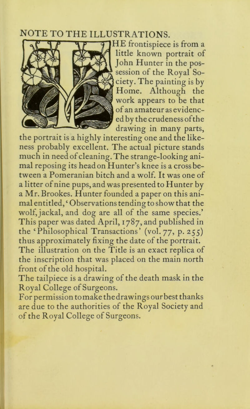 NOTE TO THE ILLUSTRATIONS. HE frontispiece is from a little known portrait of John Hunter in the pos- session of the Royal So- ciety. The painting is by Home. Although the work appears to be that of an amateur as evidenc- ed by the crudeness of the drawing in many parts, the portrait is a highly interesting one and the like- ness probably excellent. The actual picture stands much in need of cleaning. The strange-looking ani- mal reposing its head on Hunter’s knee is a cross be- tween a Pomeranian bitch and a wolf. It was one of a litter of nine pups, and was presented to Hunter by a Mr. Brookes. Hunter founded a paper on this ani- mal entitled,‘Observations tending to show that the wolf, jackal, and dog are all of the same species.’ This paper was dated April, 1787, and published in the ‘Philosophical Transactions’ (vol. 77, p. 255) thus approximately fixing the date of the portrait. The illustration on the Title is an exact replica of the inscription that was placed on the main north front of the old hospital. The tailpiece is a drawing of the death mask in the Royal College of Surgeons. For permission tomakethedrawingsourbest thanks are due to the authorities of the Royal Society and of the Royal College of Surgeons.