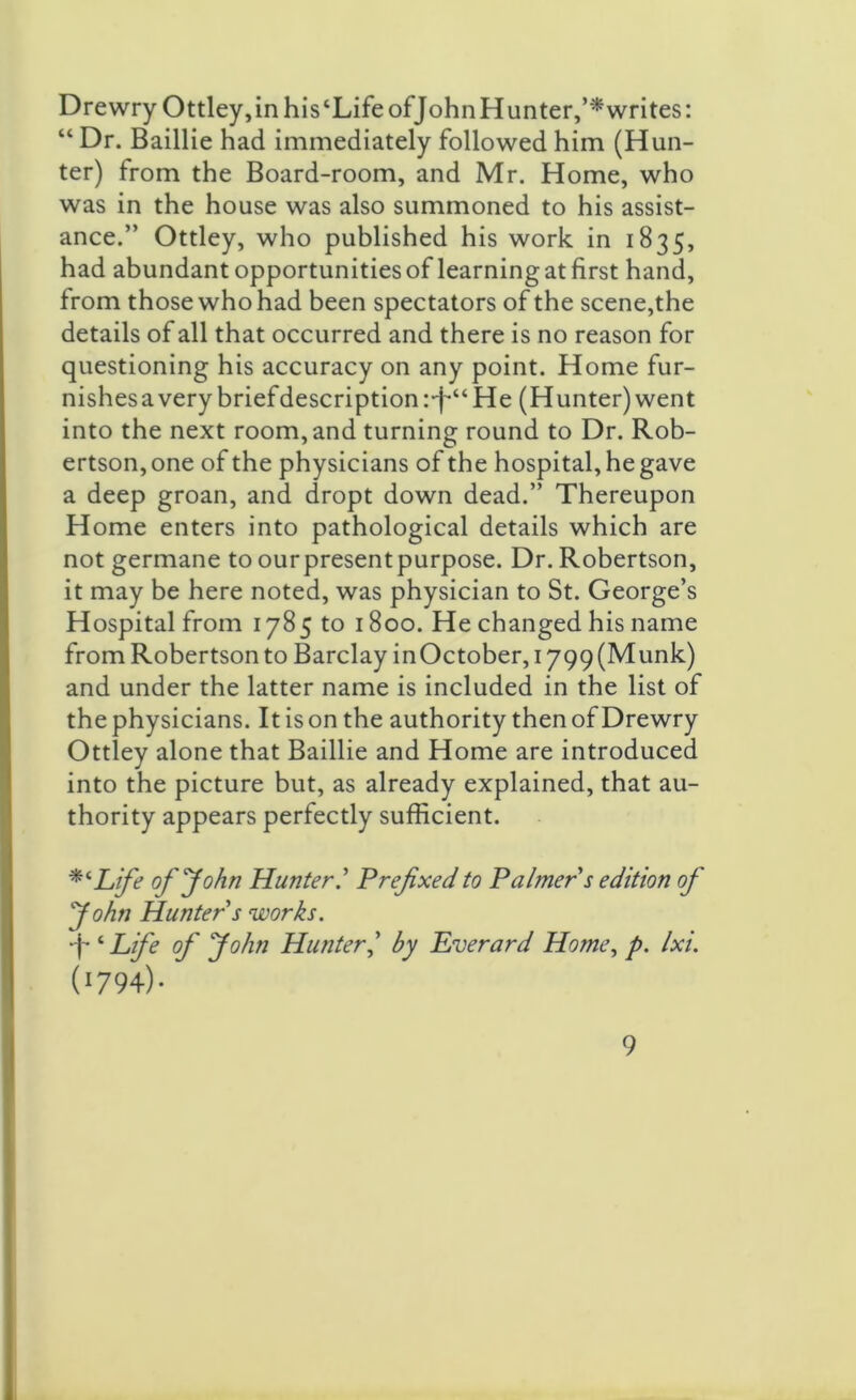 Drewry Ottley,inhis‘LifeofJohnHunter,’*writes: “ Dr. Baillie had immediately followed him (Hun- ter) from the Board-room, and Mr. Home, who was in the house was also summoned to his assist- ance.” Ottley, who published his work in 1835, had abundant opportunities of learning at first hand, from those who had been spectators of the scene,the details of all that occurred and there is no reason for questioning his accuracy on any point. Home fur- nishes a very briefdescription :*f*“ He (Hunter) went into the next room, and turning round to Dr. Rob- ertson, one of the physicians of the hospital, he gave a deep groan, and dropt down dead.” Thereupon Home enters into pathological details which are not germane to ourpresentpurpose. Dr. Robertson, it may be here noted, was physician to St. George’s Hospital from 1785 to 1800. He changed his name from Robertson to Barclay in October, 1799 (Munk) and under the latter name is included in the list of the physicians. It is on the authority then of Drewry Ottley alone that Baillie and Home are introduced into the picture but, as already explained, that au- thority appears perfectly sufficient. Life of'John Hunter.’ Prefixed to Palmer s edition of John Hunter s ’works. •j-t Life of John Hunter,’ by Everard Home, p. Ixi. (1794)- ”