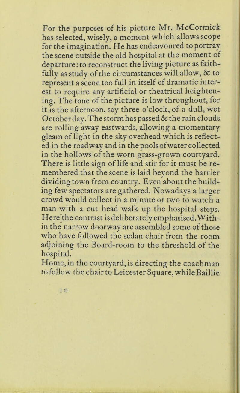 For the purposes of his picture Mr. McCormick has selected, wisely, a moment which allows scope for the imagination. He has endeavoured to portray the scene outside the old hospital at the moment of departure: to reconstruct the living picture as faith- fully as study of the circumstances will allow, & to represent a scene too full in itself of dramatic inter- est to require any artificial or theatrical heighten- ing. The tone of the picture is low throughout, for it is the afternoon, say three o’clock, of a dull, wet October day.The stormhas passed & the rain clouds are rolling away eastwards, allowing a momentary gleam of light in the sky overhead which is reflect- ed in the roadway and in thepoolsofwater collected in the hollows of the worn grass-grown courtyard. There is little sign of life and stir for it must be re- membered that the scene is laid beyond the barrier dividing town from country. Even about the build- ing few spectators are gathered. Nowadays a larger crowd would collect in a minute or two to watch a man with a cut head walk up the hospital steps. Here the contrast is deliberately emphasised. With- in the narrow doorway are assembled some of those who have followed the sedan chair from the room adjoining the Board-room to the threshold of the hospital. Home, in the courtyard, is directing the coachman to follow the chairto Leicester Square, while Baillie