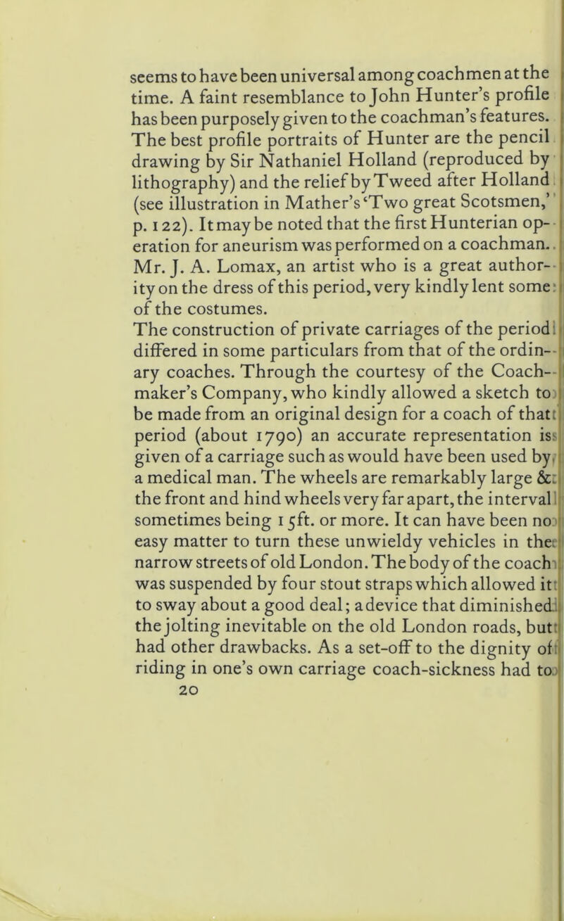 seems to have been universal among coachmen at the time. A faint resemblance to John Hunter’s profile has been purposely given to the coachman’s features. The best profile portraits of Hunter are the pencil drawing by Sir Nathaniel Holland (reproduced by lithography) and the relief by Tweed after Holland (see illustration in Mather’s‘Two great Scotsmen,’ p. 122). It may be noted that the first Hunterian op- eration for aneurism was performed on a coachman. Mr. J. A. Lomax, an artist who is a great author- ity on the dress of this period, very kindly lent some; of the costumes. The construction of private carriages of the period 1 differed in some particulars from that of the ordin- ary coaches. Through the courtesy of the Coach- maker’s Company, who kindly allowed a sketch toil be made from an original design for a coach of thattlj period (about 1790) an accurate representation iss given of a carriage such as would have been used by. a medical man. The wheels are remarkably large &:j the front and hind wheels very far apart, the interval sometimes being 15ft. or more. It can have been no easy matter to turn these unwieldy vehicles in thee narrow streets of old London. The body of the coachi was suspended by four stout straps which allowed itt to sway about a good deal; adevice that diminished the jolting inevitable on the old London roads, butt had other drawbacks. As a set-off to the dignity of riding in one’s own carriage coach-sickness had toj