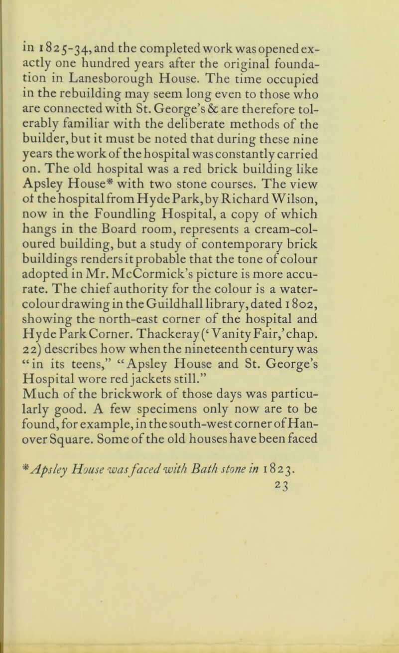 in 1825-34, and the completed work was opened ex- actly one hundred years after the original founda- tion in Lanesborough House. The time occupied in the rebuilding may seem long even to those who are connected with St. George’s & are therefore tol- erably familiar with the deliberate methods of the builder, but it must be noted that during these nine years the work of the hospital was constantly carried on. The old hospital was a red brick building like Apsley House* with two stone courses. The view of the hospital from Hyde Park, by Richard Wilson, now in the Foundling Hospital, a copy of which hangs in the Board room, represents a cream-col- oured building, but a study of contemporary brick buildings renders it probable that the tone of colour adopted in Mr. McCormick’s picture is more accu- rate. The chief authority for the colour is a water- colour drawing in theGuildhall library,dated 1802, showing the north-east corner of the hospital and Hyde ParkCorner. Thackeray (‘Vanity Fair,’chap. 22) describes how when the nineteenth century was “in its teens,” “Apsley House and St. George’s Hospital wore red jackets still.” Much of the brickwork of those days was particu- larly good. A few specimens only now are to be found, for example, in the south-west corner of Han- over Square. Some of the old houses have been faced * Apsley House was faced with Bath stone in 1823.