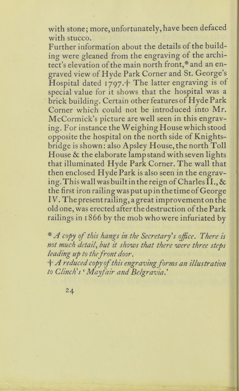 with stone; more,unfortunately,have been defaced with stucco. Further information about the details of the build- ing were gleaned from the engraving of the archi- tect’s elevation of the main north front,* and an en- graved view of Hyde Park Corner and St. George’s Hospital dated 1797.+ The latter engraving is of special value for it shows that the hospital was a brick building. Certain other features of Hyde Park Corner which could not be introduced into Mr. McCormick’s picture are well seen in this engrav- ing. For instance the WeighingHousewhichstood opposite the hospital on the north side of Knights- bridge is shown: also Apsley House, the north Toll House & the elaborate lamp stand with seven lights that illuminated Hyde Park Corner. The wall that then enclosed Hyde Park is also seen in the engrav- ing. This wall was built in the reign of Charles II., & the first iron railingwasputupinthetimeof George IV. Thepresent railing, agreat improvement on the old one, was erected after the destruction of the Park railings in 1866 by the mob who were infuriated by * A copy of this hangs in the Secretary s office. There is not much detail, but it shows that there were three steps leading up to the front door. f A reduced copy of this engraving forms an illustration to Clinch’s ‘ Mayfair and Belgravia.’ 24 '*1