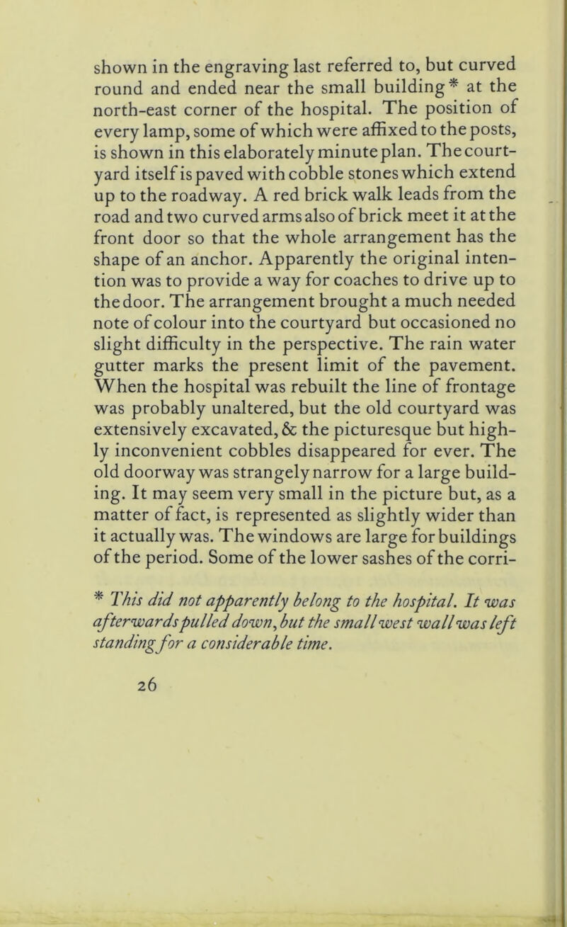 shown in the engraving last referred to, but curved round and ended near the small building* at the north-east corner of the hospital. The position of every lamp, some of which were affixed to the posts, is shown in this elaborately minute plan. Thecourt- yard itself is paved with cobble stones which extend up to the roadway. A red brick walk leads from the road and two curved arms also of brick meet it at the front door so that the whole arrangement has the shape of an anchor. Apparently the original inten- tion was to provide a way for coaches to drive up to the door. The arrangement brought a much needed note of colour into the courtyard but occasioned no slight difficulty in the perspective. The rain water gutter marks the present limit of the pavement. When the hospital was rebuilt the line of frontage was probably unaltered, but the old courtyard was extensively excavated, & the picturesque but high- ly inconvenient cobbles disappeared for ever. The old doorway was strangely narrow for a large build- ing. It may seem very small in the picture but, as a matter of fact, is represented as slightly wider than it actually was. The windows are large for buildings of the period. Some of the lower sashes of the corri- * This did not apparently belong to the hospital. It was afterwards pulled down, but the small west wall was left standing for a considerable time.