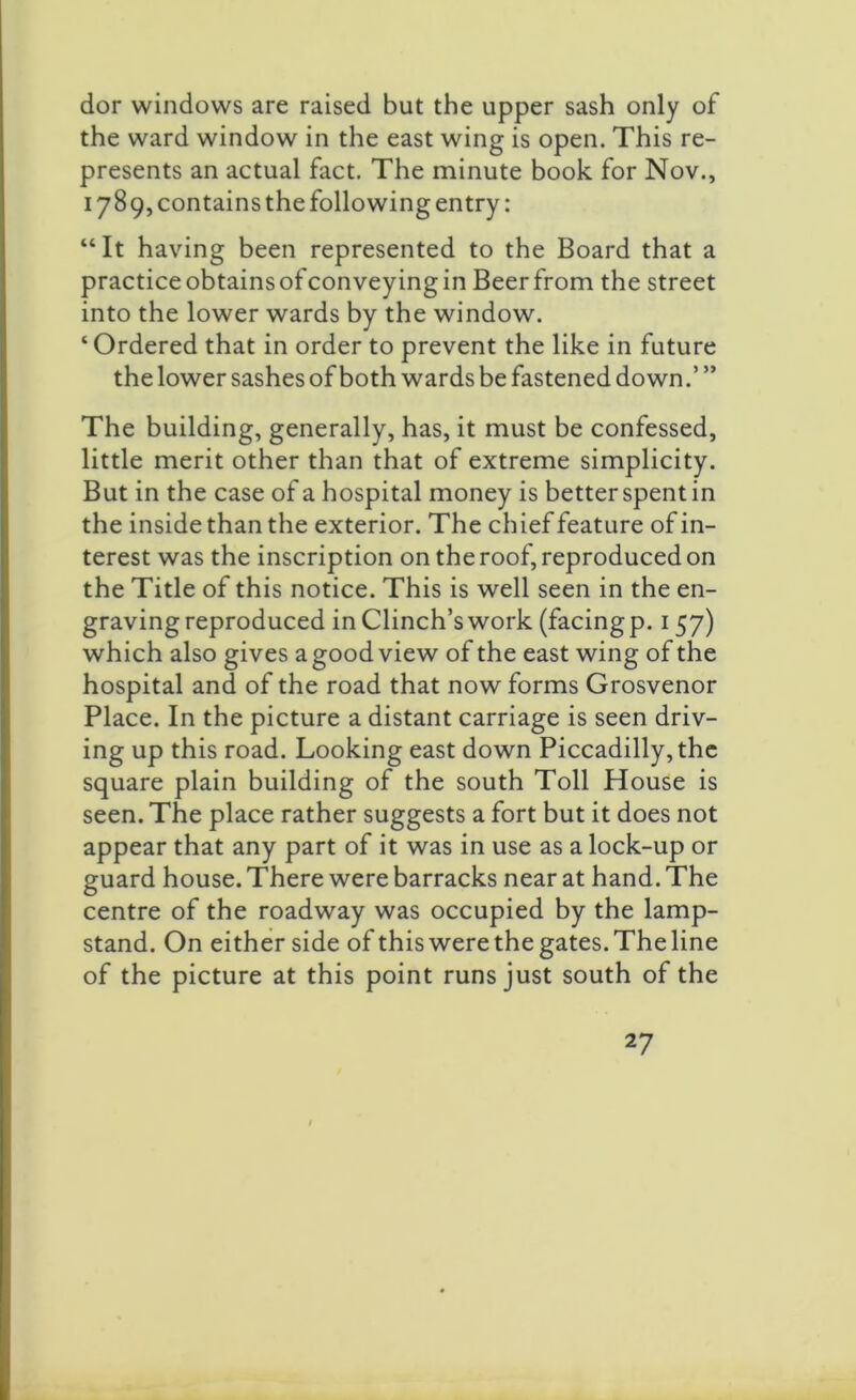 dor windows are raised but the upper sash only of the ward window in the east wing is open. This re- presents an actual fact. The minute book for Nov., 178 9, contains the following entry: “It having been represented to the Board that a practice obtains of conveying in Beer from the street into the lower wards by the window. ‘ Ordered that in order to prevent the like in future the lower sashes of both wards be fastened down.’ ” The building, generally, has, it must be confessed, little merit other than that of extreme simplicity. But in the case of a hospital money is better spent in the inside than the exterior. The chief feature of in- terest was the inscription on the roof, reproduced on the Title of this notice. This is well seen in the en- graving reproduced in Clinch’s work (facing p.157) which also gives a good view of the east wing of the hospital and of the road that now forms Grosvenor Place. In the picture a distant carriage is seen driv- ing up this road. Looking east down Piccadilly, the square plain building of the south Toll House is seen. The place rather suggests a fort but it does not appear that any part of it was in use as a lock-up or guard house. There were barracks near at hand. The centre of the roadway was occupied by the lamp- stand. On either side of this were the gates. The line of the picture at this point runs just south of the