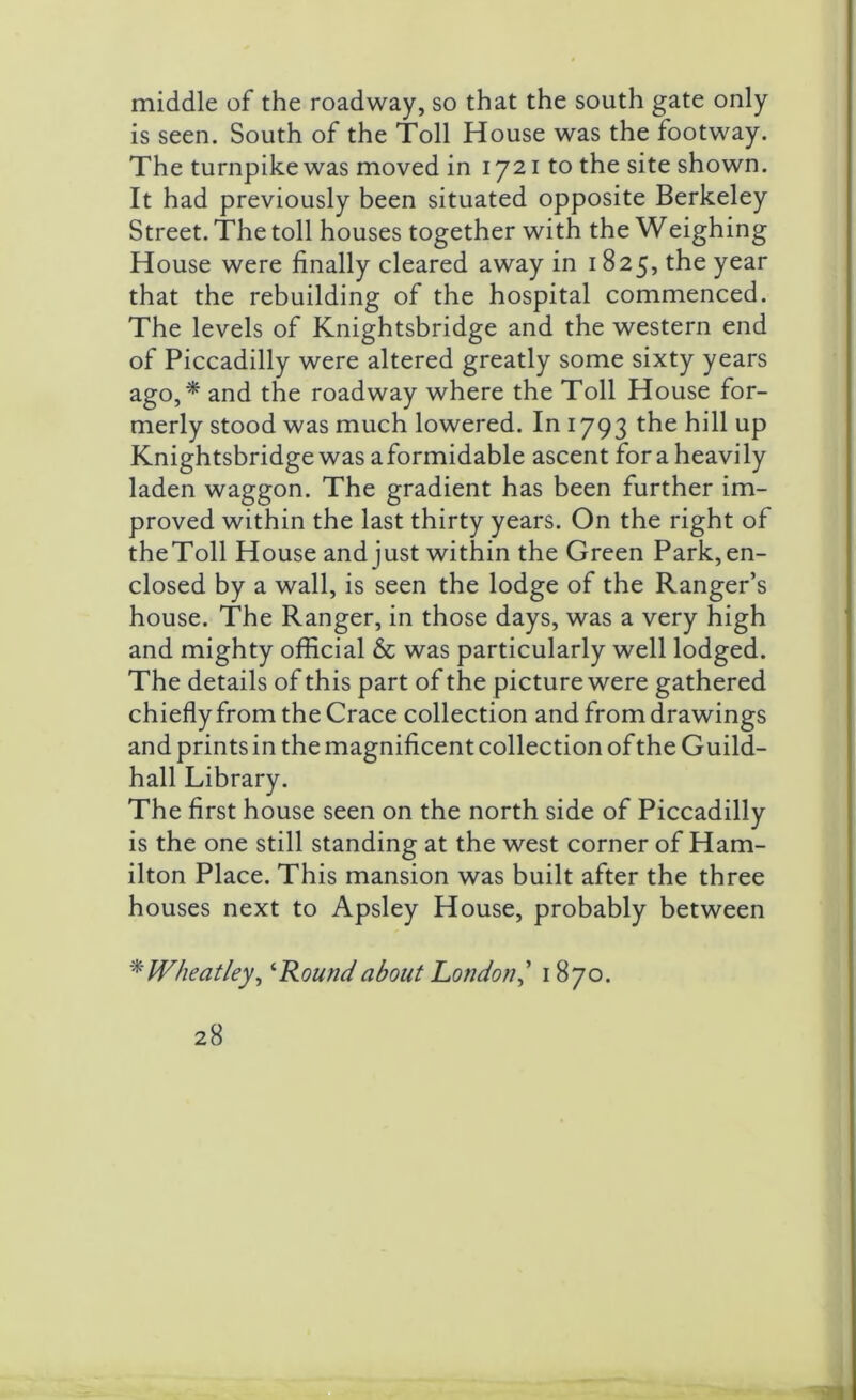 middle of the roadway, so that the south gate only is seen. South of the Toll House was the footway. The turnpike was moved in 1721 to the site shown. It had previously been situated opposite Berkeley Street. The toll houses together with the Weighing House were finally cleared away in 1825, the year that the rebuilding of the hospital commenced. The levels of Knightsbridge and the western end of Piccadilly were altered greatly some sixty years ago,* and the roadway where the Toll House for- merly stood was much lowered. In 1793 the hill up Knightsbridge was aformidable ascent for a heavily laden waggon. The gradient has been further im- proved within the last thirty years. On the right of theToll House and just within the Green Parkin- closed by a wall, is seen the lodge of the Ranger’s house. The Ranger, in those days, was a very high and mighty official & was particularly well lodged. The details of this part of the picture were gathered chiefly from the Crace collection and from drawings and prints in the magnificent collection of the Guild- hall Library. The first house seen on the north side of Piccadilly is the one still standing at the west corner of Ham- ilton Place. This mansion was built after the three houses next to Apsley House, probably between * Wheatley, ‘Round about London,’ 1870.