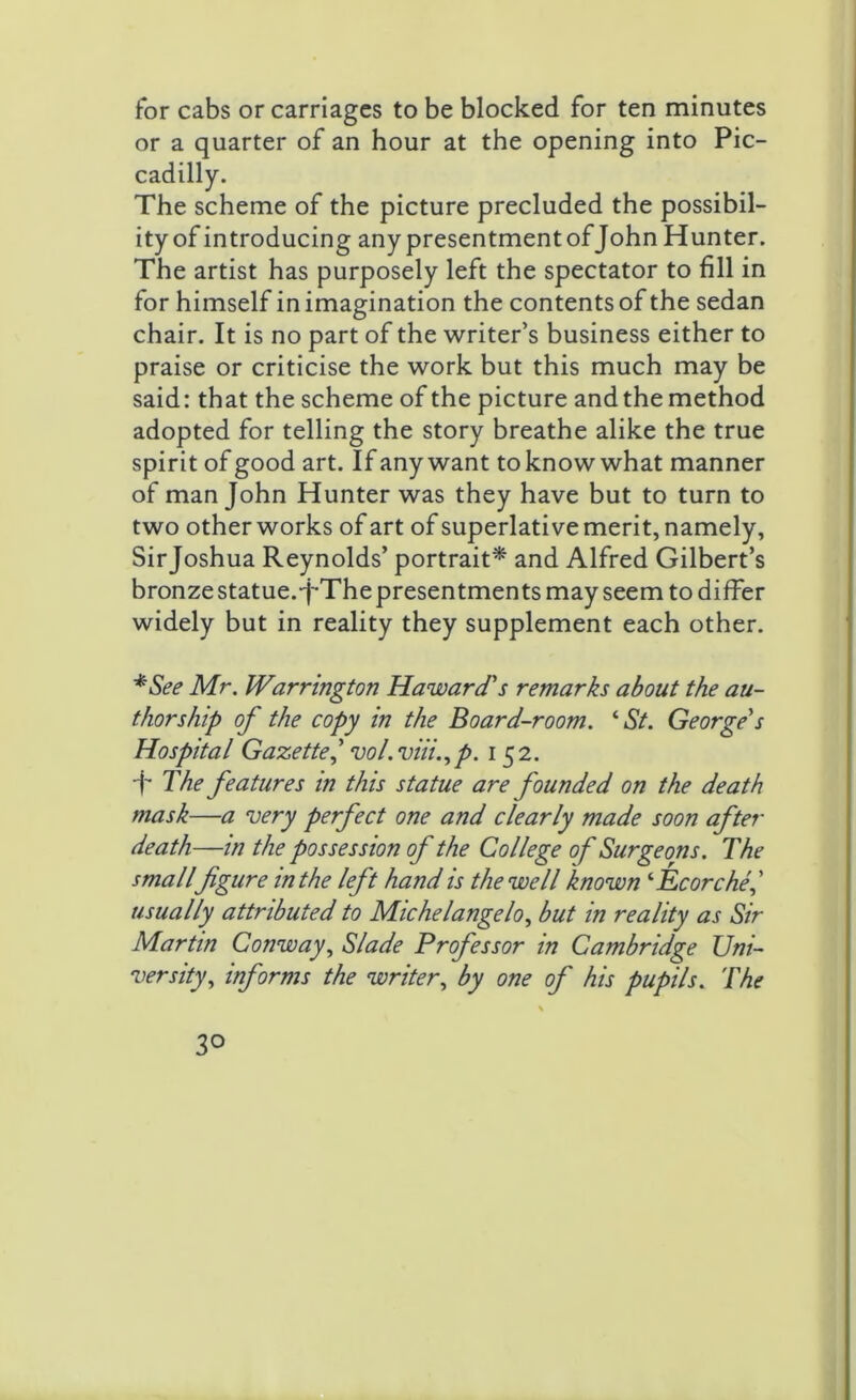 for cabs or carriages to be blocked for ten minutes or a quarter of an hour at the opening into Pic- cadilly. The scheme of the picture precluded the possibil- ity of introducing any presentment of John Hunter. The artist has purposely left the spectator to fill in for himself in imagination the contents of the sedan chair. It is no part of the writer’s business either to praise or criticise the work but this much may be said: that the scheme of the picture and the method adopted for telling the story breathe alike the true spirit of good art. If any want to know what manner of man John Hunter was they have but to turn to two other works of art of superlative merit, namely, Sirjoshua Reynolds’ portrait* and Alfred Gilbert’s bronze statue. J-The presentments may seem to differ widely but in reality they supplement each other. *See Mr. Warrington Haward's remarks about the au- thorship of the copy in the Board-room. ‘St. George's Hospital Gazette 1 vol.viii.,p. 152. T The features in this statue are founded on the death mask—a very perfect one and clearly made soon after death—in the possession of the College of Surgeons. The smallfigure in the left hand is the well known ‘Ecorche,’ usually attributed to Michelangelo, but in reality as Sir Martin Conway, Slade Professor in Cambridge Uni- versity, informs the writer, by one of his pupils. The 3°