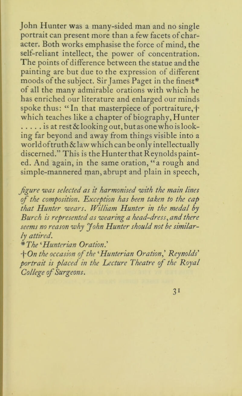 John Hunter was a many-sided man and no single portrait can present more than a few facets of char- acter. Both works emphasise the force of mind, the self-reliant intellect, the power of concentration. The points of difference between the statue and the painting are but due to the expression of different moods of the subject. Sir James Paget in the finest* of all the many admirable orations with which he has enriched our literature and enlarged our minds spoke thus: “In that masterpiece of portraiture,^ which teaches like a chapter of biography, Hunter is at rest & looking out, but as one who is look- ing far beyond and away from things visible into a worldof truth & law which can be only intellectually discerned.” This is the Hunterthat Reynoldspaint- ed. And again, in the same oration, “a rough and simple-mannered man, abrupt and plain in speech, figure was selected as it harmonised with the main lines of the composition. Exception has been taken to the cap that Hunter wears. William Hunter in the medal by Burch is represented as wearing a head-dress, and there seems no reason why John Hunter should not be similar- ly attired. * The1 Hunterian Oration l •fOn the occasion of the ‘ Hunterian Oration,’ Reynolds' portrait is placed in the Lecture Theatre of the Royal College of Surgeons.