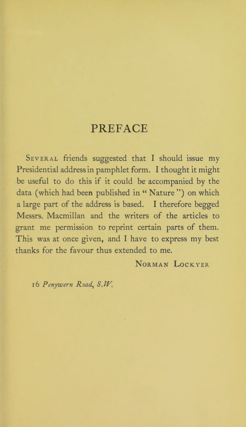 PREFACE Several friends suggested that I should issue my Presidential address in pamphlet form. I thought it might be useful to do this if it could be accompanied by the data (which had been published in “ Nature ”) on which a large part of the address is based. I therefore begged Messrs. Macmillan and the writers of the articles to grant me permission to reprint certain parts of them. This was at once given, and 1 have to express my best thanks for the favour thus extended to me. Norman Lockyer i6 Penyuuern Road, S.IV.