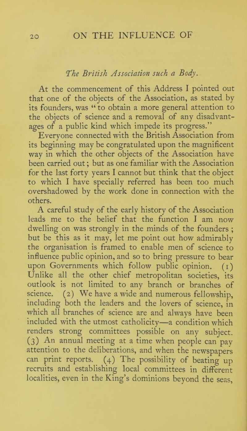 The British Association such a Body. At the commencement of this Address I pointed out that one of the objects of the Association, as stated by its founders, was “ to obtain a more general attention to the objects of science and a removal of any disadvant- ages of a public kind which impede its progress.” Everyone connected with the British Association from its beginning may be congratulated upon the magnificent way in which the other objects of the Association have been carried out; but as one familiar with the Association for the last forty years I cannot but think that the object to which I have specially referred has been too much overshadowed by the work done in connection with the others. A careful study of the early history of the Association leads me to the belief that the function I am now dwelling on was strongly in the minds of the founders ; but be this as it may, let me point out how admirably the organisation is framed to enable men of science to influence public opinion, and so to bring pressure to bear upon Governments which follow public opinion, (i) Unlike all the other chief metropolitan societies, its outlook is not limited to any branch or branches of science. (2) We have a wide and numerous fellowship, including both the leaders and the lovers of science, in which all branches of science are and always have been included with the utmost catholicity—a condition which renders strong committees possible on any subject. (3) An annual meeting at a time when people can pay attention to the deliberations, and when the newspapers can print reports. (4) The possibility of beating up recruits and establishing local committees in different localities, even in the King’s dominions beyond the seas,