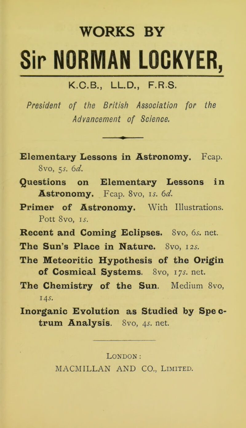 WORKS BY Sir NORMAN LOCKYER, K.C.B., LL.D., F.RS. President of the British Association for the Advancement of Science. Elementary Lessons in Astronomy. Fcap. 8vo, 5$. 6d. Questions on Elementary Lessons in Astronomy. Fcap. 8vo, is. 6d. Primer of Astronomy. With Illustrations. Pott 8vo, is. Recent and Coming Eclipses. 8vo, 6s. net. The Sun’s Place in Nature. 8vo, 12s. The Meteoritic Hypothesis of the Origin of Cosmical Systems. 8vo, iys. net. The Chemistry of the Sun. Medium 8vo, 145-. Inorganic Evolution as Studied by Spe c- trum Analysis. 8vo, 4s. net. London: MACMILLAN AND CO., Limited.