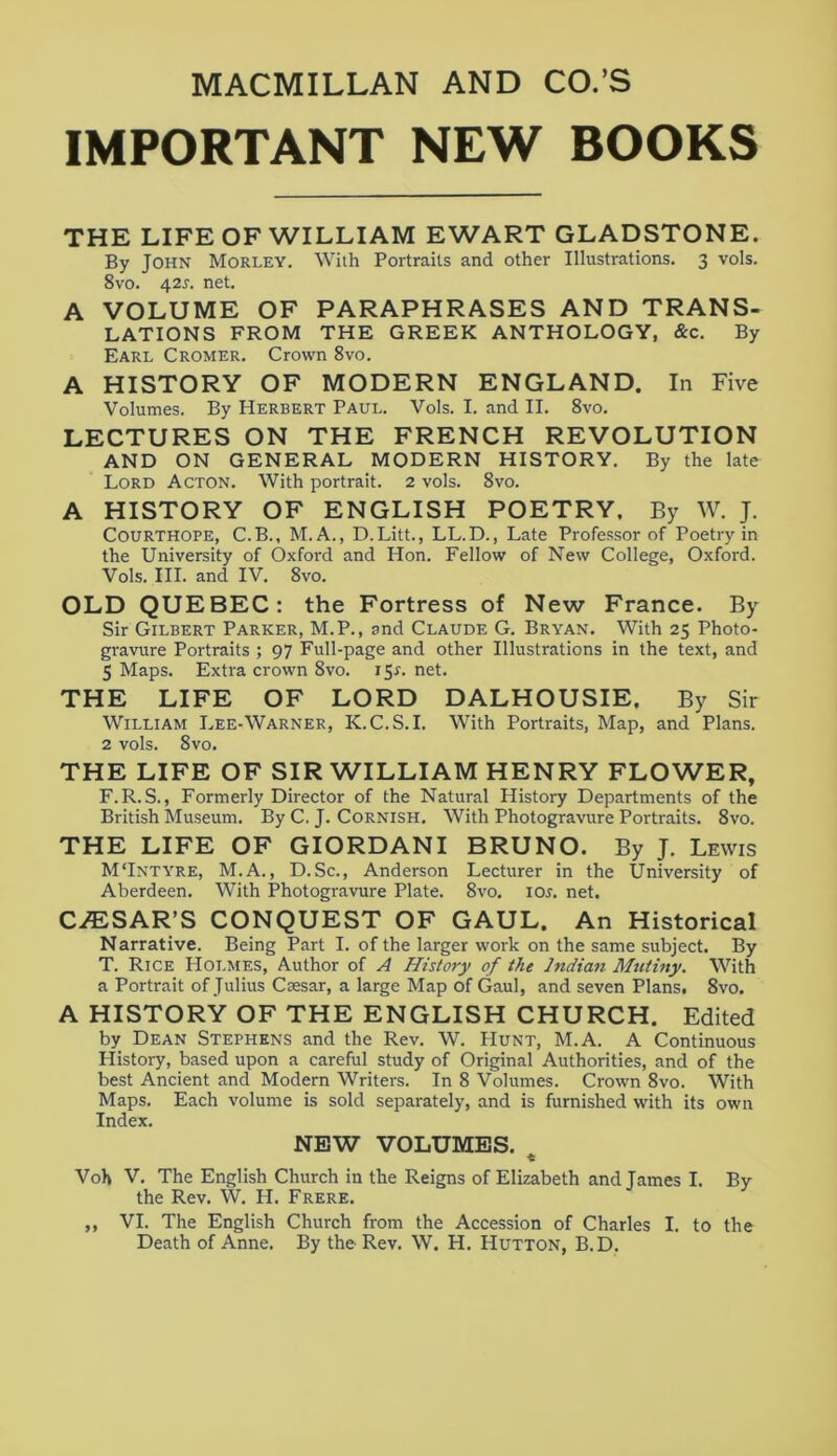 IMPORTANT NEW BOOKS THE LIFE OF WILLIAM EWART GLADSTONE. By John Morley. With Portraits and other Illustrations. 3 vols. 8vo. 42s. net. A VOLUME OF PARAPHRASES AND TRANS- LATIONS FROM THE GREEK ANTHOLOGY, &c. By Earl Cromer. Crown 8vo. A HISTORY OF MODERN ENGLAND. In Five Volumes. By Herbert Paul. Vols. I. and II. 8vo. LECTURES ON THE FRENCH REVOLUTION AND ON GENERAL MODERN HISTORY. By the late Lord Acton. With portrait. 2 vols. 8vo. A HISTORY OF ENGLISH POETRY, By W. J. Courthope, C.B., M.A., D.Litt., LL.D., Late Professor of Poetry in the University of Oxford and Hon. Fellow of New College, Oxford. Vols. III. and IV. 8vo. OLD QUEBEC: the Fortress of New France. By Sir Gilbert Parker, M.P., and Claude G. Bryan. With 25 Photo- gravure Portraits ; 97 Full-page and other Illustrations in the text, and 5 Maps. Extra crown 8vo. 15.1. net. THE LIFE OF LORD DALHOUSIE. By Sir William Lee-Warner, K.C.S.I. With Portraits, Map, and Plans. 2 vols. 8vo. THE LIFE OF SIR WILLIAM HENRY FLOWER, F.R. S., Formerly Director of the Natural History Departments of the British Museum. By C. J. Cornish. With Photogravure Portraits. 8vo. THE LIFE OF GIORDANI BRUNO. By J. Lewis M‘Intyre, M.A., D.Sc., Anderson Lecturer in the University of Aberdeen. With Photogravure Plate. 8vo. ior. net. C/ESAR’S CONQUEST OF GAUL. An Historical Narrative. Being Part I. of the larger work on the same subject. By T. Rice Holmes, Author of A History of the Indian Mutiny. With a Portrait of Julius Csesar, a large Map of Gaul, and seven Plans. 8vo. A HISTORY OF THE ENGLISH CHURCH. Edited by Dean Stephens and the Rev. W. Hunt, M.A. A Continuous History, based upon a careful study of Original Authorities, and of the best Ancient and Modern Writers. In 8 Volumes. Crown 8vo. With Maps. Each volume is sold separately, and is furnished with its own Index. NEW VOLUMES. t Voh V. The English Church in the Reigns of Elizabeth and James I. By the Rev. W. H. Frere. ,, VI. The English Church from the Accession of Charles I. to the Death of Anne. By the Rev. W. H. Hutton, B.D.