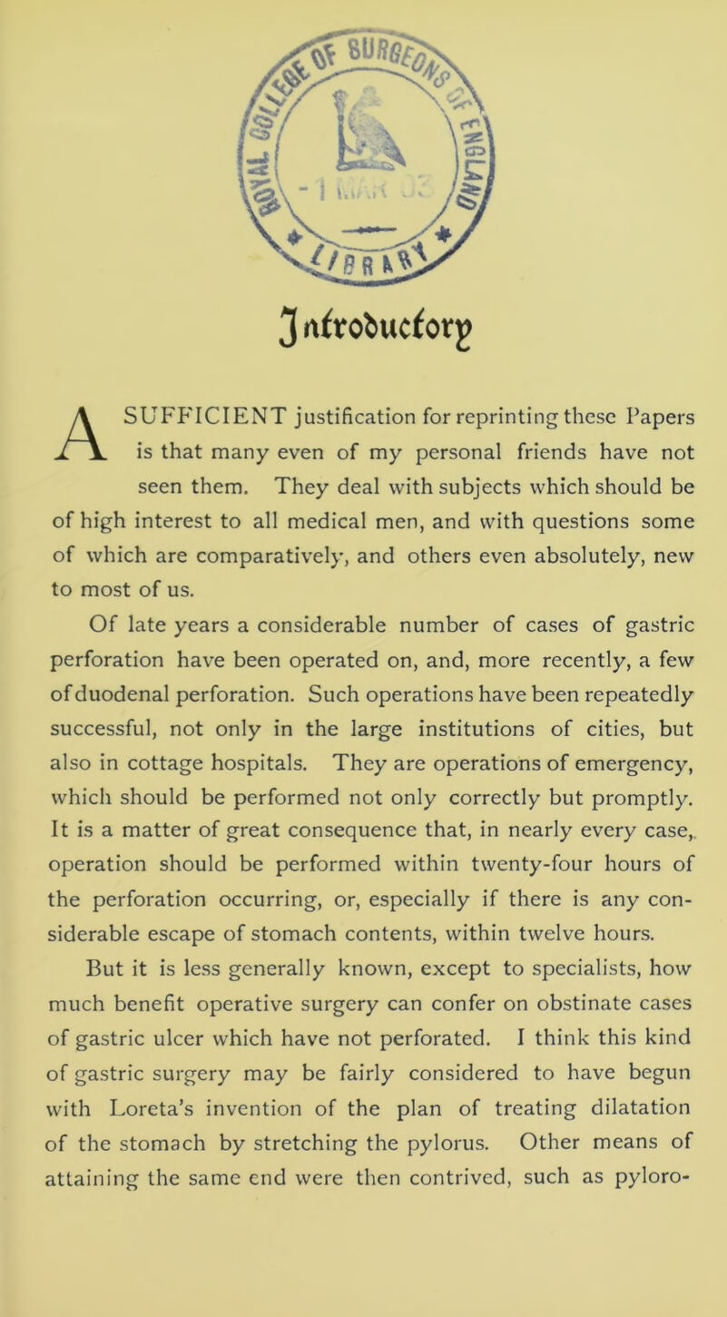 3 nfrol»ucforg A SUFFICIENT justification for reprinting these Papers is that many even of my personal friends have not seen them. They deal with subjects which should be of high interest to all medical men, and with questions some of which are comparatively, and others even absolutely, new to most of us. Of late years a considerable number of cases of gastric perforation have been operated on, and, more recently, a few of duodenal perforation. Such operations have been repeatedly successful, not only in the large institutions of cities, but also in cottage hospitals. They are operations of emergency, which should be performed not only correctly but promptly. It is a matter of great consequence that, in nearly every case,, operation should be performed within twenty-four hours of the perforation occurring, or, especially if there is any con- siderable escape of stomach contents, within twelve hours. But it is less generally known, except to specialists, how much benefit operative surgery can confer on obstinate cases of gastric ulcer which have not perforated. I think this kind of gastric surgery may be fairly considered to have begun with Loreta’s invention of the plan of treating dilatation of the stomach by stretching the pylorus. Other means of attaining the same end were then contrived, such as pyloro-