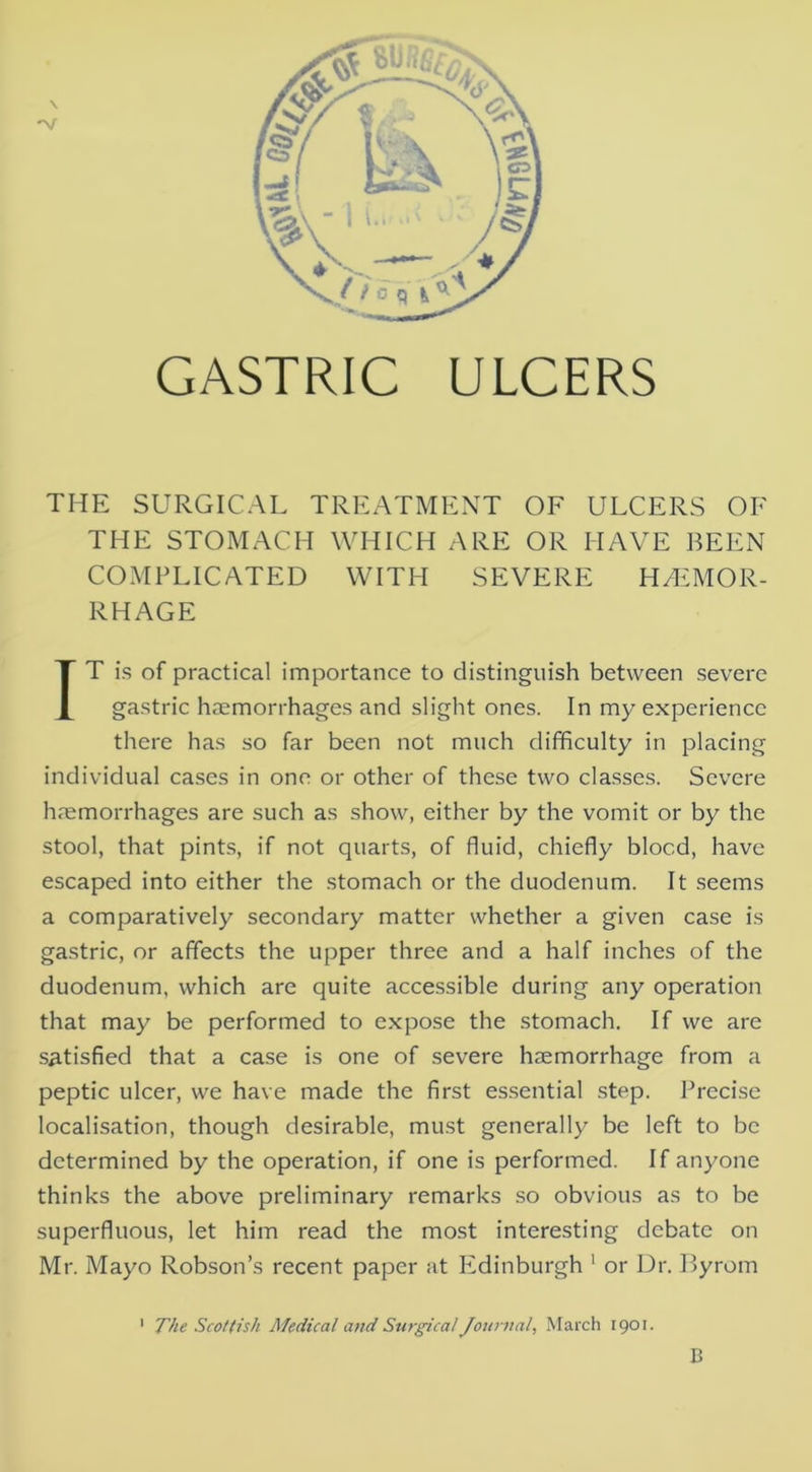 \ GASTRIC ULCERS THE SURGICAL TREATMENT OF ULCERS OF THE STOMACH WHICH ARE OR HAVE BEEN COMPLICATED WITH SEVERE HAEMOR- RHAGE IT is of practical importance to distinguish between severe gastric haemorrhages and slight ones. In my experience there has so far been not much difficulty in placing individual cases in one or other of these two classes. Severe haemorrhages are such as show, either by the vomit or by the stool, that pints, if not quarts, of fluid, chiefly blood, have escaped into either the stomach or the duodenum. It seems a comparatively secondary matter whether a given case is gastric, or affects the upper three and a half inches of the duodenum, which are quite accessible during any operation that may be performed to expose the stomach. If we are satisfied that a case is one of severe haemorrhage from a peptic ulcer, we have made the first es.sential .step. Precise localisation, though desirable, must generally be left to be determined by the operation, if one is performed. If anyone thinks the above preliminary remarks so obvious as to be superfluous, let him read the most interesting debate on Mr. Mayo Robson’s recent paper at Ivdinburgh ' or Dr. Byrom ' The Scottish Medical and Stirgica! Journal, March 1901. B
