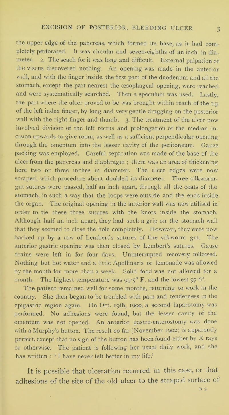 the upper edge of the pancreas, which formed its base, as it had com- pletely perforated. It was circular and seven-eighths of an inch in dia- meter. 2. The seach for it was long and difficult. External palpation of the viscus discovered nothing. .A.n opening was made in the anterior wall, and with the finger inside, the first part of the duodenum and all the stomach, except the part nearest the oesophageal opening, were reached and were systematically searched. Then a speculum was used. Lastly, the part where the ulcer proved to be was brought within reach of the tip of the left index finger, by long and very gentle dragging on the posterior wall with the right finger and thumb. 3. The treatment of the ulcer now involved division of the left rectus and prolongation of the median in- cision upwards to give room, as well as a sufficient perpendicular opening through the omentum into the lesser cavity of the peritoneum. Gauze packing was eniployed. Careful separation was made of the base of the ulcer from the pancreas and diaphragm ; there was an area of thickening here two or three inches in diameter. The ulcer edges were now scraped, which procedure about doubled its diameter. Three silkworm- gut sutures were passed, half an inch apart, through all the coats of the stomach, in such a way that the loops were outside and the ends inside the organ. The original opening in the anterior wall was now utilised in order to tie these three sutures with the knots inside the stomach. Although half an inch apart, they had such a grip on the stomach wall that they seemed to close the hole completely. However, they were now backed up by a row of Lembert’s sutures of fine silkworm gut. The anterior gastric opening was then closed by Lembert’s sutures. Gauze drains were left in for four days. Uninterrupted recovery followed. Nothing but hot water and a little .A.pollinaris or lemonade was allowed by the mouth for more than a week. Solid food was not allowed for a month. The highest temperature was 99’5° F. and the lowest 976°. The patient remained well for some months, returning to work in the country. She then began to be troubled with pain and tenderness in the epigastric region again. On Oct. 19th, 1900, a second laparotomy was performed. No adhesions were found, but the lesser cavity of the omentum was not opened. An anterior gastro-enterostoiny was done with a Murphy’s button. The result so far (November 1902) is apparently perfect, except that no sign of the button has been found either by X rays or otherwise. The patient is following her usual daily work, and she has written : ‘ I have never felt better in my life.’ It is possible that ulceration recurred in this case, or that adhesions of the site of the old ulcer to the scraped surface of