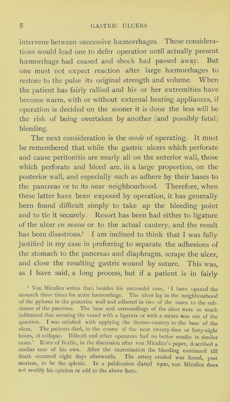 intervene between successive haemorrhages. These considera- tions would lead one to defer operation until actually present haemorrhage had ceased and shock had pas.sed away. But one must not expect reaction after large haemorrhages to restore to the pulse its original strength and volume. When the patient has fairly rallied and his or her extremities have become warm, with or without external heating appliances, if operation is decided on the sooner it is done the less will be the risk of being overtaken by another (and possibly fatal) bleeding. The next consideration is the inode of operating. It must be remembered that while the gastric ulcers which perforate and cause peritonitis are nearly all on the anterior wall, those which perforate and bleed are, in a large proportion, on the posterior wall, and especially such as adhere by their bases to the pancreas or to its near neighbourhood. Therefore, when these latter have been exposed by operation, it has generally been found difficult simply to take up the bleeding point and to tie it securely. Resort has been had either to ligature of the ulcer en masse or to the actual cautery, and the result has been disastrous.’ I am inclined to think that I was fully justified in my case in preferring to separate the adhesions of the stomach to the pancreas and diaphragm, scrape the ulcer, and close the resulting gastric wound by suture. This was, as I have said, a long process, but if a patient is in fairly ' Von Miculicz writes that, besides liis successful case, ‘ I have opened the stomach three times for acute heemorrhage. The ulcer lay in the neighbourhood of the pylorus in the posterior wall and adhered in two of the cases to the sub- stance of the pancreas. The base and surroundings of the ulcer were so much infiltrated that securing the vessel with a ligature or with a suture was out of the question. I was satisfied with applying the thermo-cautery to the base of the ulcer. The patients died, in the course of the next twenty-four or forty-eight hours, of collapse. I’illroth and other operators had no better results in similar cases.’ Kbrte of Berlin, in the discussion after von Miculicz’s paper, described a similar case of his own. After the cauterisation the bleeding continued till death occurred eight days afterwards. The artery eroded w-as found, post mortem, to be the splenic. In a publication dated 1900, von Miculicz does not modify his opinion or add to the above facts.