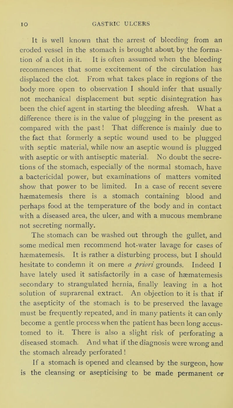 It is well known that the arrest of bleeding from an eroded vessel in the stomach is brought about by the forma- tion of a clot in it. It is often assumed when the bleeding recommences that some excitement of the circulation has displaced the clot. From what takes place in regions of the body more open to observation I should infer that usually not mechanical displacement but septic disintegration has been the chief agent in starting the bleeding afresh. What a difference there is in the value of plugging in the present as compared with the past! That difference is mainly due to the fact that formerly a septic wound used to be plugged with septic material, while now an aseptic wound is plugged with aseptic or with antiseptic material. No doubt the secre- tions of the stomach, especially of the normal stomach, have a bactericidal power, but examinations of matters vomited show that power to be limited. In a case of recent severe haematemesis there is a stomach containing blood and perhaps food at the temperature of the body and in contact with a diseased area, the ulcer, and with a mucous membrane not secreting normally. The stomach can be washed out through the gullet, and some medical men recommend hot-water lavage for cases of haematemesis. It is rather a disturbing process, but I should hesitate to condemn it on mere a priori grounds. Indeed I have lately used it satisfactorily in a case of haematemesis secondary to strangulated hernia, finally leaving in a hot solution of suprarenal extract. An objection to it is that if the asepticity of the stomach is to be preserved the lavage must be frequently repeated, and in many patients it can only become a gentle process when the patient has been long accus- tomed to it. There is also a slight risk of perforating a diseased stomach. And what if the diagnosis were wrong and the stomach already perforated ! If a stomach is opened and cleansed by the surgeon, how is the cleansing or asepticising to be made permanent or