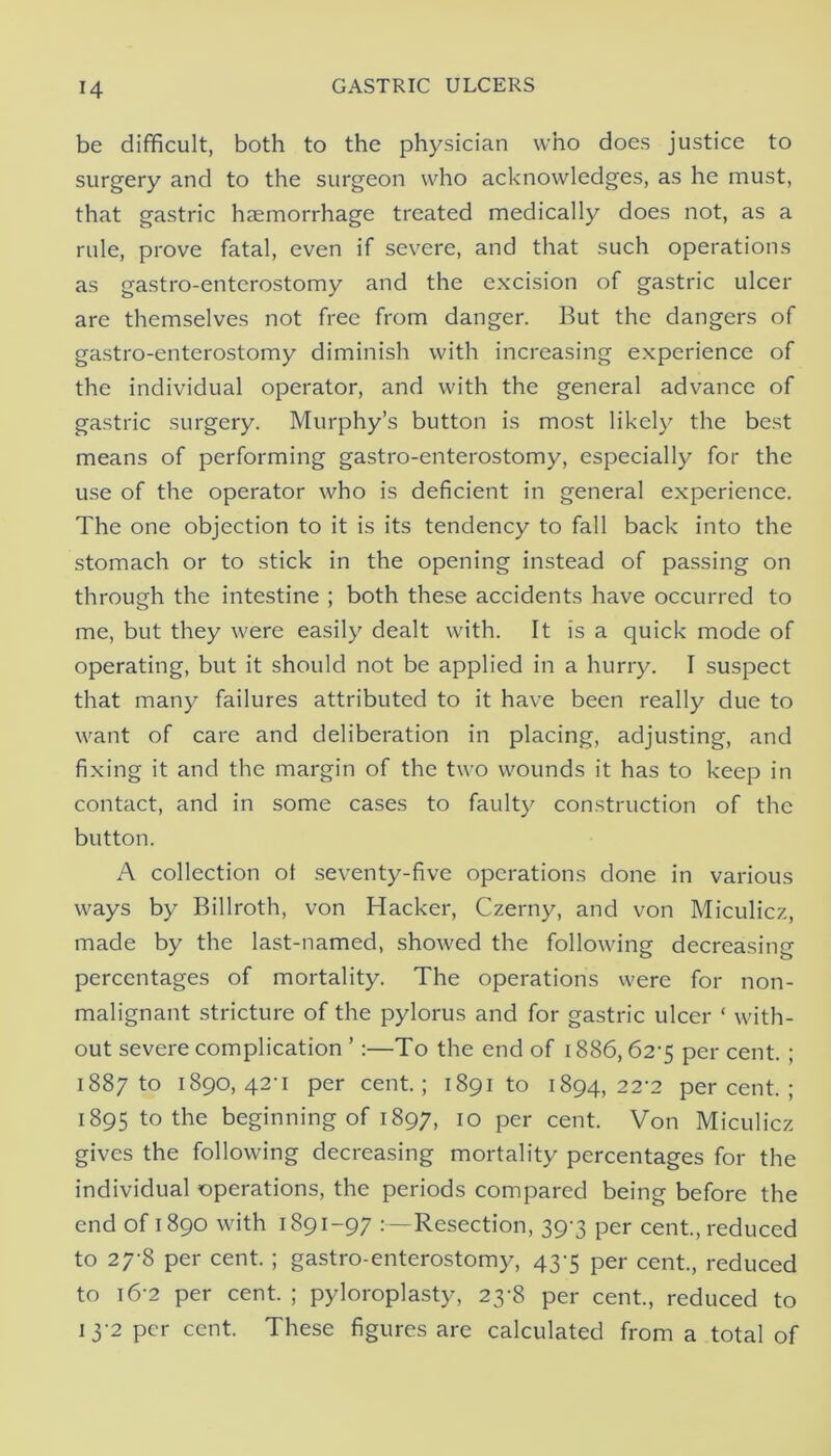 H be difficult, both to the physician who does justice to surgery and to the surgeon who acknowledges, as he must, that gastric haemorrhage treated medically does not, as a rule, prove fatal, even if severe, and that such operations as gastro-enterostomy and the excision of gastric ulcer are themselves not free from danger. But the dangers of gastro-enterostomy diminish with increasing experience of the individual operator, and with the general advance of gastric surgery. Murphy’s button is most likely the best means of performing gastro-enterostomy, especially for the use of the operator who is deficient in general experience. The one objection to it is its tendency to fall back into the stomach or to stick in the opening instead of passing on through the intestine ; both these accidents have occurred to me, but they were easily dealt with. It is a quick mode of operating, but it should not be applied in a hurry. I suspect that many failures attributed to it have been really due to want of care and deliberation in placing, adjusting, and fixing it and the margin of the two wounds it has to keep in contact, and in some cases to faulty construction of the button. A collection ot seventy-five operations done in various ways by Billroth, von Hacker, Czerny, and von Miculicz, made by the last-named, showed the following decreasing percentages of mortality. The operations were for non- malignant stricture of the pylorus and for gastric ulcer ‘ with- out severe complication ’:—To the end of 1886,62-5 per cent. ; 1887 to 1890,42-1 per cent; 1891 to 1894,22-2 percent.; 1895 to the beginning of 1897, 10 per cent. Von Miculicz gives the following decreasing mortality percentages for the individual operations, the periods compared being before the end of 1890 with 1891-97 :—Resection, 39-3 per cent, reduced to 27-8 per cent; gastro-enterostomy, 43-5 per cent., reduced to 16-2 per cent ; pyloroplasty, 23-8 per cent., reduced to I 3-2 per cent These figures are calculated from a total of