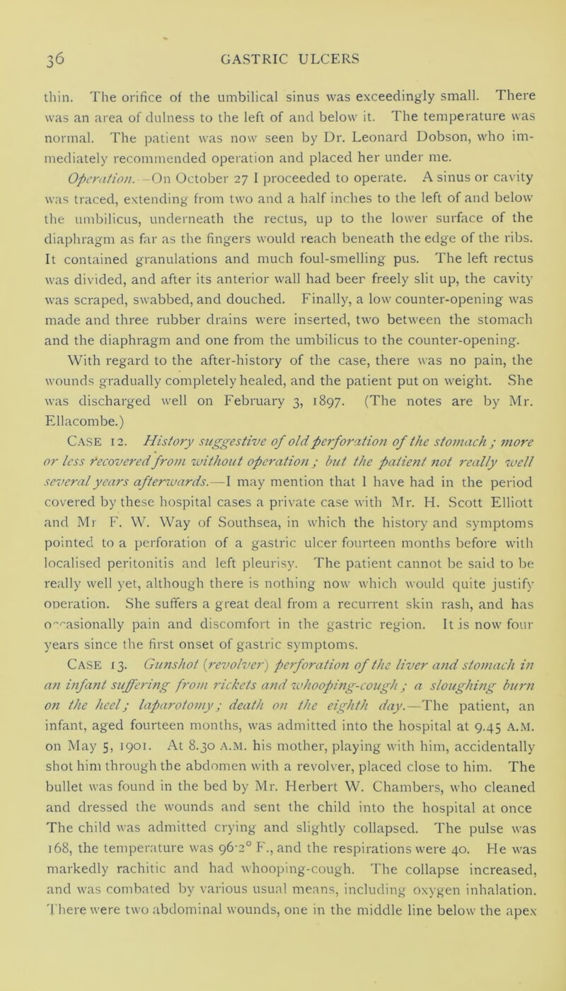 thin. The orifice of the umbilical sinus was exceedingly small. There was an area of dulness to the left of and below it. The temperature was normal. The patient was now seen by Dr. Leonard Dobson, who im- mediately recommended operation and placed her under me. Operation. -0\\ October 27 I proceeded to operate. A sinus or cavity w<as traced, extending from two and a half inches to the left of and below the umbilicus, underneath the rectus, up to the lower surface of the diaphragm as far as the fingers would reach beneath the edge of the ribs. It contained granulations and much foul-smelling pus. The left rectus was divided, and after its anterior wall had beer freely slit up, the cavity was scraped, swabbed, and douched. Finally, a low counter-opening was made and three rubber drains were inserted, two between the stomach and the diaphragm and one from the umbilicus to the counter-opening. With regard to the after-history of the case, there was no pain, the wounds gradually completely healed, and the patient put on weight. She was discharged well on February 3, 1897. (The notes are by Mr. Ellacombe.) C.VSE 12. History suggestive of old perforation of the stomach ; more or less i*ecoveredfrom without operation; but the patient 7iot really well several years afterwards.—I may mention that 1 have had in the period covered by these hospital cases a private case with Mr. H. Scott Elliott and Mr F. W. Way of Southsea, in which the history and symptoms pointed to a perforation of a gastric ulcer fourteen months before with localised peritonitis and left pleurisjc The patient cannot be said to be really well yet, although there is nothing now which would quite justify oiDeration. She sufifers a great deal from a recurrent skin rash, and has o-'''asionally pain and discomfort in the gastric region. It is now four years since the first onset of gastric symptoms. Ca.se 13. Gunshot {revolver) perforation of the liver and stomach in a?t itifant suffering from rickets and whooping-cough ; a sloughing burn on the heel; laparotomy; death on the eighth day.—The patient, an infant, aged fourteen months, was admitted into the hospital at 9.45 a.m. on May 5, 1901. At 8.30 A.M. his mother, playing with him, accidentally shot him through the abdomen with a revolver, placed close to him. The bullet was found in the bed by Mr. Herbert W. Chambers, who cleaned and dressed the wounds and sent the child into the hospital at once The child was admitted crying and slightly collapsed. The pulse was 168, the temperature was 96-2° F'., and the respirations were 40. He was markedly rachitic and had whooping-cough. The collapse increased, and was combated by various usual means, including oxygen inhalation. There were two abdominal wounds, one in the middle line below the apex