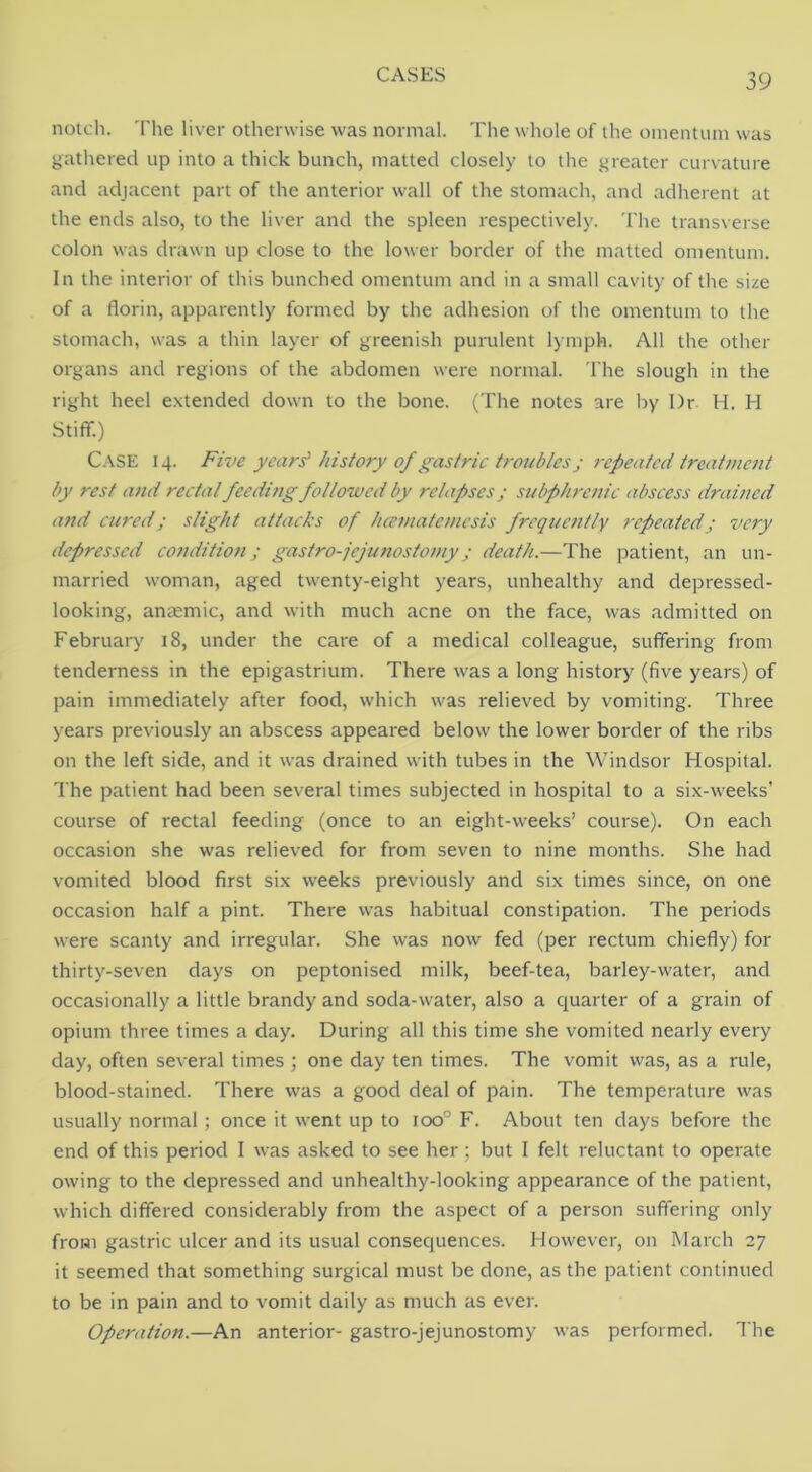 nolcli. 'I'he liver otherwise was normal. The whole of the omentum was gathered up into a thick bunch, matted closely to the greater curvature and adjacent part of the anterior wall of the stomach, and adherent at the ends also, to the liver and the spleen respectively. The transverse colon was drawn up close to the lower border of the matted omentum. In the interior of this bunched omentum and in a small cavity of the size of a florin, apparently formed by the adhesion of the omentum to the stomach, was a thin layer of greenish purulent l) mph. All the other organs and regions of the abdomen were normal. The slough in the right heel extended down to the bone. (The notes are by Dr H. H Stiff.) C.‘\SE 14. Five years’ history of gastric troubles j 7-epeated treatment by rest and rectal feeding followed by relapses; subphrenic abscess drained and cured; slight attacks of hamatemesis frequently repeated; very depressed condition; gastro-jejunostomy; death.—The patient, an un- married woman, aged twenty-eight years, unhealthy and depressed- looking, antemic, and with much acne on the face, was admitted on February 18, under the care of a medical colleague, suffering from tenderness in the epigastrium. There was a long history (five years) of pain immediately after food, which was relieved by vomiting. Three years previously an abscess appeared below the lower border of the ribs on the left side, and it was drained with tubes in the Windsor Hospital. The patient had been several times subjected in hospital to a six-weeks’ course of rectal feeding (once to an eight-weeks’ course). On each occasion she was relieved for from seven to nine months. She had vomited blood first six weeks previously and six times since, on one occasion half a pint. There was habitual constipation. The periods were scanty and irregular. She was now fed (per rectum chiefly) for thirty-seven days on peptonised milk, beef-tea, barley-water, and occasionally a little brandy and soda-water, also a quarter of a grain of opium three times a day. During all this time she vomited nearly every day, often several times ; one day ten times. The vomit was, as a rule, blood-stained. There was a good deal of pain. The temperature was usually normal; once it went up to 100° F. About ten days before the end of this period I was asked to see her; but I felt reluctant to operate owing to the depressed and unhealthy-looking appearance of the patient, which differed considerably from the aspect of a person suffering only from gastric ulcer and its usual consequences. However, on March 27 it seemed that something surgical must be done, as the patient continued to be in pain and to vomit daily as much as ever. Operation.—An anterior- gastro-jejunostomy was performed. The