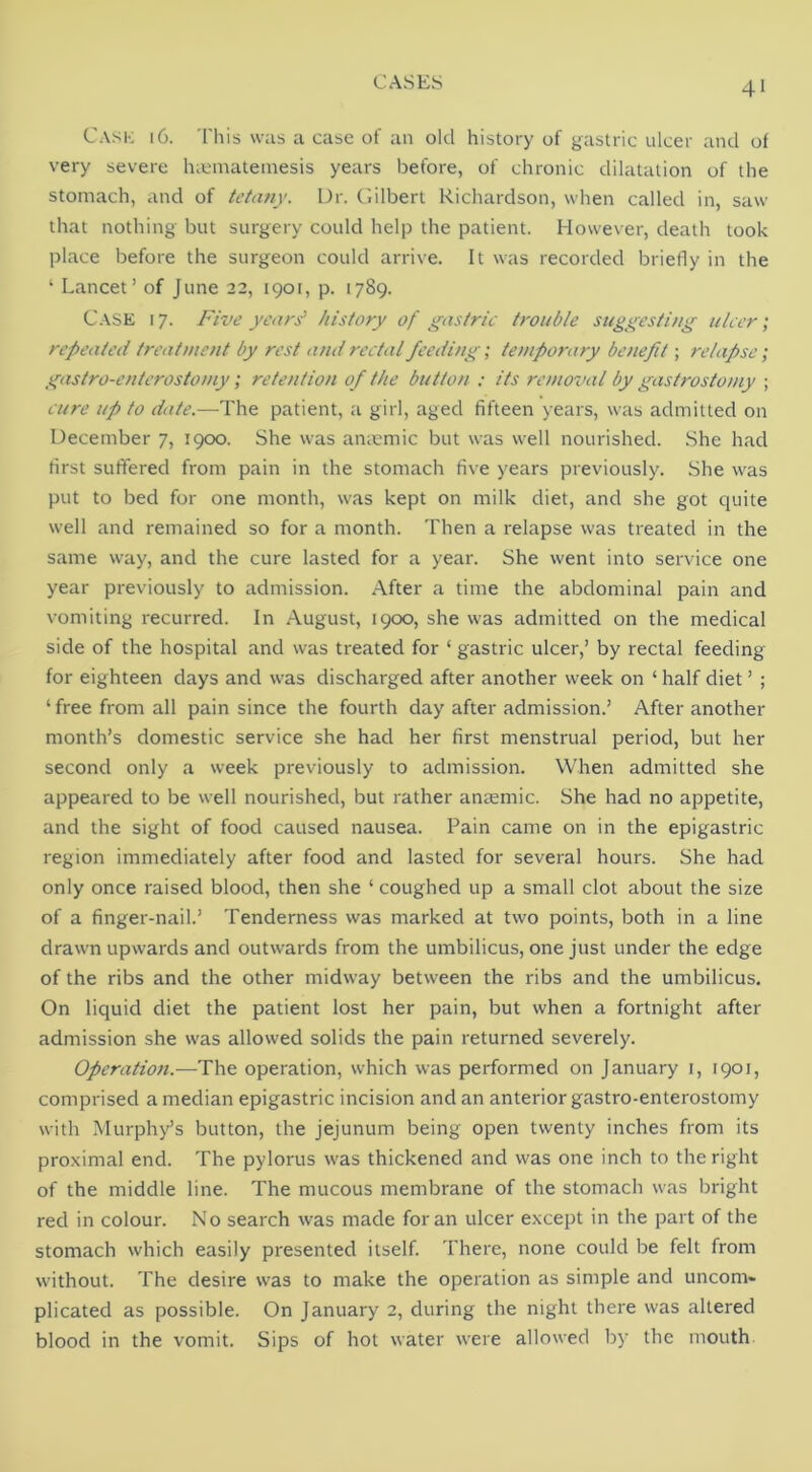 Cask 16. This was a case of an old history of gastric ulcer and of very severe IncMnatemesis years before, of chronic dilatation of the stomach, and of tetany. Dr. Gilbert Richardson, when called in, saw that nothing but surgery could help the patient. However, death took place before the surgeon could arrive. It was recorded briefly in the ‘ Lancet’ of June 22, 1901, p. 1789. C.VSE 17. Five years' history of gastric trouble suggesting ulcer; repeated treatment by rest and rectal feeding; temporary benefit; relapse; gastro-enterostomy; retention of the button : its removal by gastrostomy ; cure up to date.—The patient, a girl, aged fifteen years, was admitted on December 7, 1900. She was anmmic but was well nourished. She had tirst suffered from pain in the stomach five years previously. .She was put to bed for one month, was kept on milk diet, and she got quite well and remained so for a month. Then a relapse was treated in the same way, and the cure lasted for a year. She went into service one year previously to admission. After a time the abdominal pain and vomiting recurred. In August, 1900, she was admitted on the medical side of the hospital and was treated for ‘ gastric ulcer,’ by rectal feeding for eighteen days and was discharged after another week on ‘ half diet ’ ; ‘ free from all pain since the fourth day after admission.’ After another month’s domestic service she had her first menstrual period, but her second only a week previously to admission. When admitted she appeared to be well nourished, but rather antemic. She had no appetite, and the sight of food caused nausea. Pain came on in the epigastric region immediately after food and lasted for several hours. She had only once raised blood, then she ‘ coughed up a small clot about the size of a finger-nail.’ Tenderness was marked at two points, both in a line drawn upwards and outwards from the umbilicus, one just under the edge of the ribs and the other midway between the ribs and the umbilicus. On liquid diet the patient lost her pain, but when a fortnight after admission she was allowed solids the pain returned severely. Operation.—The operation, which was performed on January i, 1901, comprised a median epigastric incision and an anterior gastro-enterostomy with Murphy’s button, the jejunum being open twenty inches from its proximal end. The pylorus was thickened and was one inch to the right of the middle line. The mucous membrane of the stomach was bright red in colour. No search was made for an ulcer except in the part of the stomach which easily presented itself. There, none could be felt from without. The desire was to make the operation as simple and uncom- plicated as possible. On January 2, during the night there was altered blood in the vomit. Sips of hot water were allowed l)y the mouth