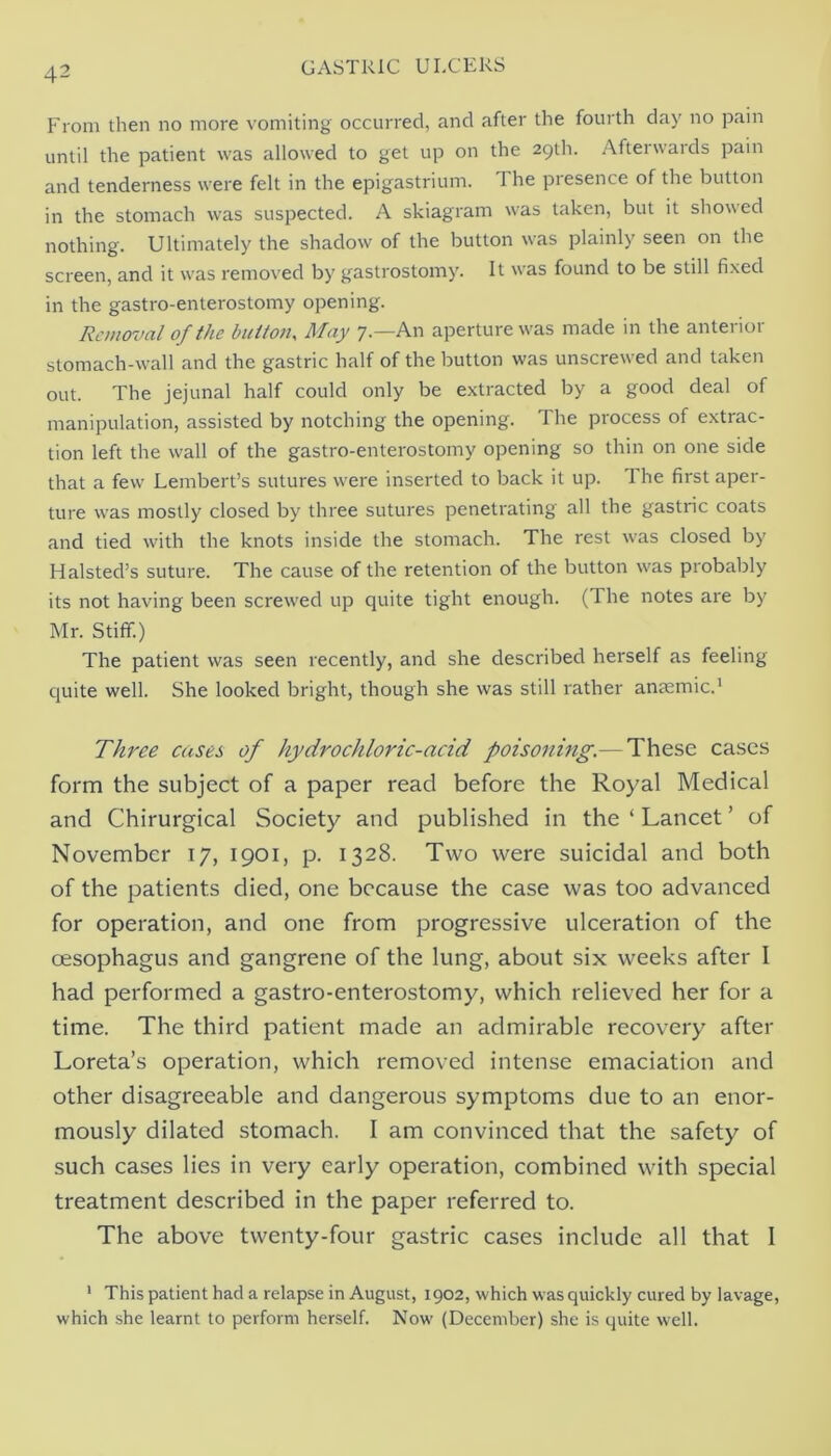 From then no more vomiting occurred, and after the fourth day no pain until the patient was allowed to get up on the 29th. Afterwards pain and tenderness were felt in the epigastrium. The presence of the button in the stomach was suspected. A skiagram was taken, but it showed nothing. Ultimately the shadow of the button was plainly seen on the screen, and it was removed by gastrostomy. It was found to be still fixed in the gastro-enterostomy opening. Removal of the button. May 7.—An aperture w'as made in the anterior stomach-wall and the gastric half of the button was unscrew-ed and taken out. The jejunal half could only be extracted by a good deal of manipulation, assisted by notching the opening. The process of extrac- tion left the wall of the gastro-enterostomy opening so thin on one side that a few Lembert’s sutures w'ere inserted to back it up. The first aper- ture was mostly closed by three sutures penetrating all the gastric coats and tied with the knots inside the stomach. The rest w^as closed by Halsted’s suture. The cause of the retention of the button w'as probably its not having been screw'ed up quite tight enough. (The notes are by Mr. Stiff.) The patient was seen recently, and she described herself as feeling ejuite well. She looked bright, though she was still rather anccmic.' Three cases of hydrochloric-acid poisoning.— These cases form the subject of a paper read before the Royal Medical and Chirurgical Society and published in the ‘ Lancet ’ of November 17, 1901, p. 1328. Two were suicidal and both of the patients died, one because the case was too advanced for operation, and one from progressive ulceration of the oesophagus and gangrene of the lung, about six weeks after I had performed a gastro-enterostomy, which relieved her for a time. The third patient made an admirable recovery after Loreta’s operation, which removed intense emaciation and other disagreeable and dangerous symptoms due to an enor- mously dilated stomach. I am convinced that the safety of such cases lies in very early operation, combined with special treatment described in the paper referred to. The above twenty-four gastric cases include all that I ' This patient had a relapse in August, 1902, which was quickly cured by lavage, which she learnt to perform herself. Now' (December) she is quite well.