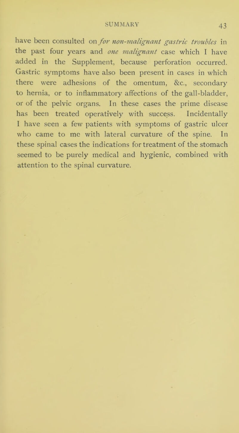 SUMMARY have been consulted on for non-vuilignant gastric troubles in the past four years and one malignant case which I have added in the Supplement, because perforation occurred. Gastric symptoms have also been present in cases in which there were adhesions of the omentum, &c., secondary to hernia, or to inflammatory affections of the gall-bladder, or of the pelvic organs. In these cases the prime disease has been treated operatively with success. Incidentally I have seen a few patients with symptoms of gastric ulcer who came to me with lateral curvature of the spine. In these spinal cases the indications for treatment of the stomach seemed to be purely medical and hygienic, combined with attention to the spinal curvature.