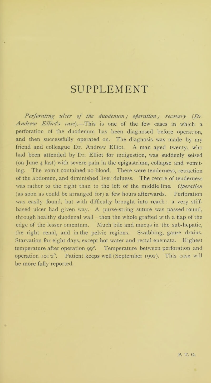 SUPPLEMENT Perforating tilcer of the duodenum; operation; recovery {Dr. Andrew Elliot's case).—This is one of the few cases in which a perforation of the duodenum has been diagnosed before operation, and then successfully operated on. The diagnosis was made by my friend and colleague Dr. Andrew Elliot. A man aged twenty, who had been attended by Dr. Elliot for indigestion, was suddenly seized (on June 4 last) with severe pain in the epigastrium, collapse and vomit- ing. The vomit contained no blood. There were tenderness, retraction of the abdomen, and diminished liver dulness. The centre of tenderness was rather to the right than to the left of the middle line. Operation (as soon as could be arranged for) a few hours afterwards. Perforation was easily found, but with difficulty brought into reach : a very stiff- based ulcer had given way. A purse-string suture was passed round, through healthy duodenal wall then the whole grafted with a flap of the edge of the lesser omentum. Much bile and mucus in the sub-hepatic, the right renal, and in the pelvic regions. Swabbing, gauze drains. Starvation for eight days, except hot water and rectal enemata, Highest temperature after operation 99°. Temperature between perforation and operation iora°. Patient keeps well (September 1902). This case will be more fully reported. P. T. O.