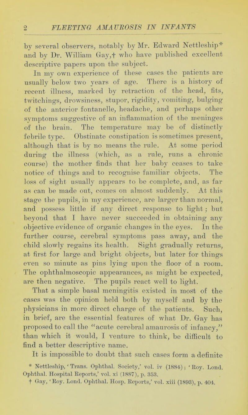 by several observers, notably by Mr. Edward Nettlesliip* and by Dr. William Gay,f who have published excellent descriptive papers upon the subject. In my own experience of these cases the patients are usually below two years of age. There is a history of recent illness, marked by retraction of the head, fits, twitchings, drowsiness, stupor, rigidity, vomiting, bulging of the anterior fontanelle, headache, and perhaps other symptoms suggestive of an inflammation of the meninges of the brain. The temperature may be of distinctly febrile type. Obstinate constipation is sometimes present, although that is by no means the rule. At some period during the illness (which, as a rule, runs a chronic course) the mother finds that her baby ceases to take notice of things and to recognise familiar objects. The loss of sight usually appears to be complete, and, as far as can be made out, comes on almost suddenly. At this stage the pupils, in my experience, are larger than normal, and possess little if any direct response to light; but beyond that I have never succeeded in obtaining any objective evidence of organic changes in the eyes. In the further course, cerebral symptoms pass away, and the child slowly regains its health. Sight gradually returns, at first for large and bright objects, but later for things even so minute as pins lying upon the floor of a room. The ophthalmoscopic appearances, as might be expected, are then negative. The pupils react well to light. That a simple basal meningitis existed in most of the cases was the opinion held both by myself and by the physicians in more direct charge of the patients. Such, in brief, are the essential features of what Dr. Gay has proposed to call the “acute cerebral amaurosis of infancy,” than which it would, I venture to think, be difficult to find a better descriptive name. It is impossible to doubt that such cases form a definite * Nettlesliip, ‘ Trans. Ophthal. Society,’ vol. iv (1884); ‘ Roy. Lond. Oplithal. Hospital Reports,’ vol. xi (1887), p. 353. f Gay, ‘Roy. Lond. Oplithal. Hosp. Reports,’ vol. xiii (1893), p. 404.