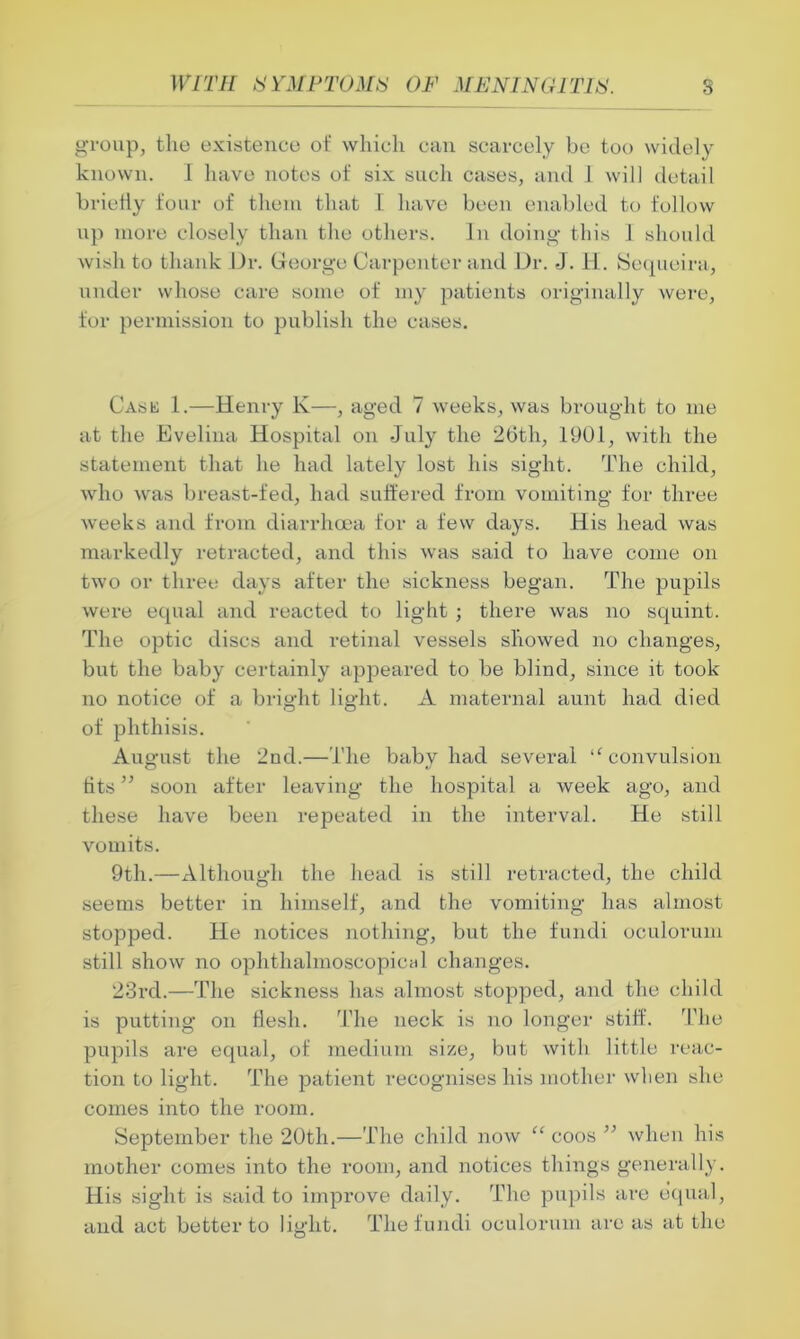 group, the existence of which can scarcely be too widely known. I have notes of six such cases, and 1 will detail briefly four of them that 1 have been enabled to follow up more closely than the others. In doing this 1 should wish to thank Dr. George Carpenter and Dr. J. H. Sequeira, under whose care some of my patients originally were, for permission to publish the cases. Cask 1.—Henry K—, aged 7 -weeks, was brought to me at the Evelina Hospital on July the 26th, 1901, with the statement that he had lately lost his sight. The child, who was breast-fed, had suffered from vomiting for three weeks and from diarrhoea for a few days. His head was markedly retracted, and this was said to have come on two or three days after the sickness began. The pupils were equal and reacted to light; there was no squint. The optic discs and retinal vessels showed no changes, but the baby certainly appeared to be blind, since it took no notice of a bright light. A maternal aunt had died of phthisis. August the 2nd.—The baby had several “ convulsion fits ” soon after leaving the hospital a week ago, and these have been repeated in the interval. He still vomits. 9th.—Although the head is still retracted, the child seems better in himself, and the vomiting has almost stopped. He notices nothing, but the fundi oculorum still show no ophthalmoscopioal changes. 23rd.—The sickness has almost stopped, and the child is putting on flesh. The neck is no longer stiff. The pupils are equal, of medium size, but with little reac- tion to light. The patient recognises his mother when she comes into the room. September the 20th.—The child now “ coos ” when his mother comes into the room, and notices things generally. His sight is said to improve daily. The pupils are equal, and act better to light. The fundi oculorum are as at the